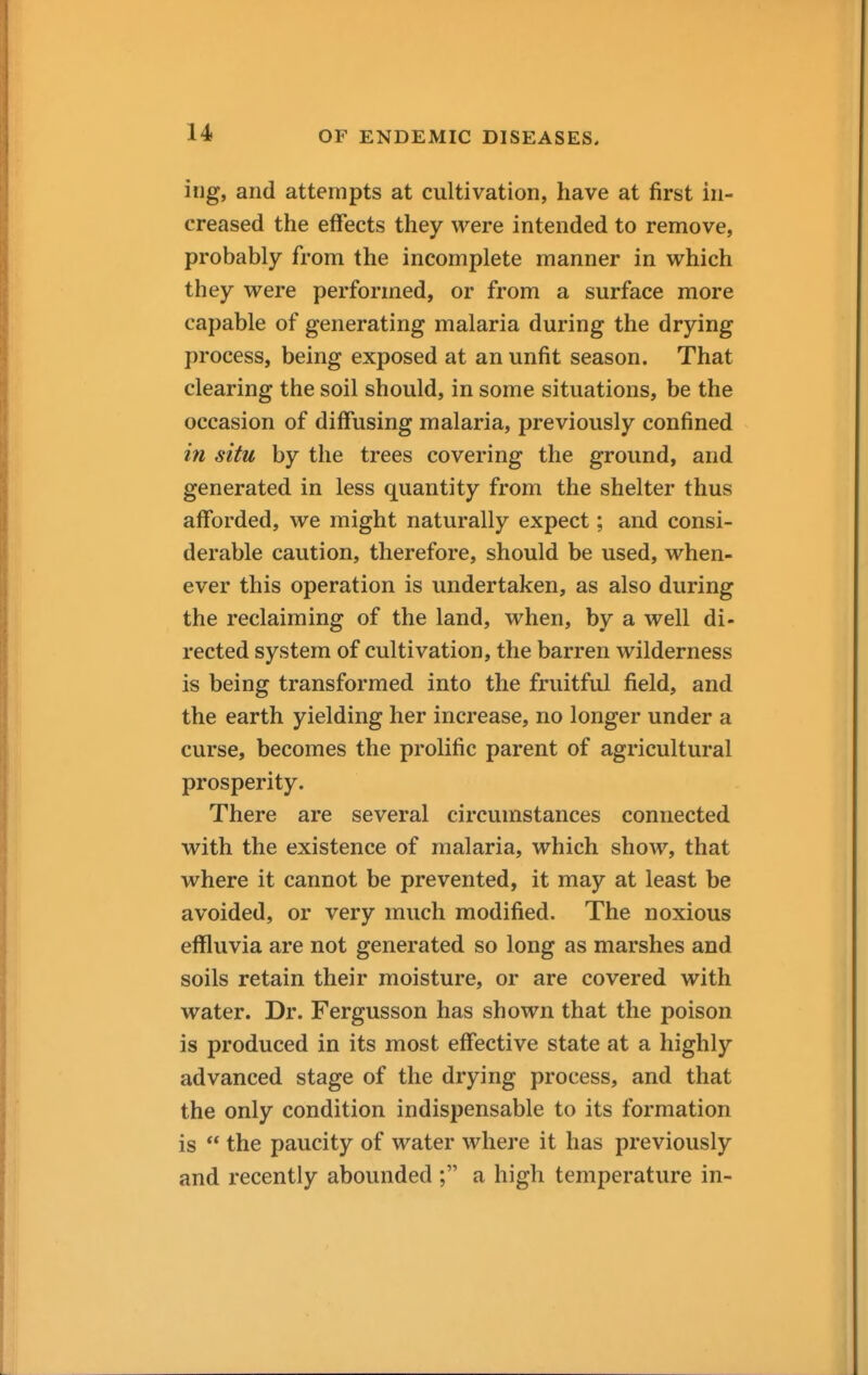 irig, and attempts at cultivation, have at first in- creased the effects they were intended to remove, probably from the incomplete manner in which they were performed, or from a surface more capable of generating malaria during the drying process, being exposed at an unfit season. That clearing the soil should, in some situations, be the occasion of diffusing malaria, previously confined in situ by the trees covering the ground, and generated in less quantity from the shelter thus afforded, we might naturally expect; and consi- derable caution, therefore, should be used, when- ever this operation is undertaken, as also during the reclaiming of the land, when, by a well di- rected system of cultivation, the barren wilderness is being transformed into the fruitful field, and the earth yielding her increase, no longer under a curse, becomes the prolific parent of agricultural prosperity. There are several circumstances connected with the existence of malaria, which show, that where it cannot be prevented, it may at least be avoided, or very much modified. The noxious effluvia are not generated so long as marshes and soils retain their moisture, or are covered with water. Dr. Fergusson has shown that the poison is produced in its most effective state at a highly advanced stage of the drying process, and that the only condition indispensable to its formation is  the paucity of water where it has previously and recently abounded ; a high temperature in-