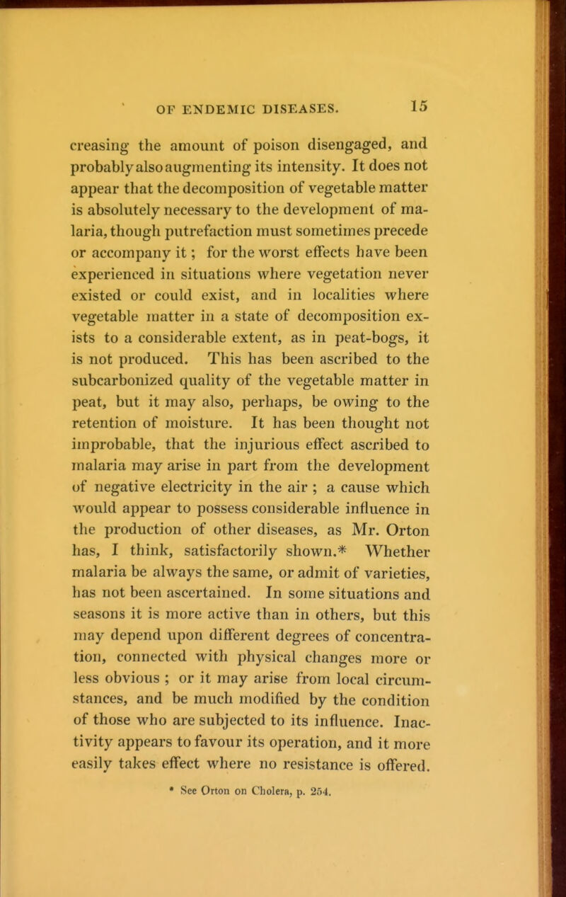 creasing the amount of poison disengaged, and probably also augmenting its intensity. It does not appear that the decomposition of vegetable matter is absolutely necessary to the development of ma- laria, though putrefaction must sometimes precede or accompany it; for the worst effects have been experienced in situations where vegetation never existed or could exist, and in localities where vegetable matter in a state of decomposition ex- ists to a considerable extent, as in peat-bogs, it is not produced. This has been ascribed to the subcarbonized quality of the vegetable matter in peat, but it may also, perhaps, be owing to the retention of moisture. It has been thought not improbable, that the injurious effect ascribed to malaria may arise in part from the development of negative electricity in the air ; a cause which would appear to possess considerable influence in the production of other diseases, as Mr. Orton has, I think, satisfactorily shown,* Whether malaria be always the same, or admit of varieties, has not been ascertained. In some situations and seasons it is more active than in others, but this may depend upon different degrees of concentra- tion, connected with physical changes more or less obvious ; or it may arise from local circum- stances, and be much modified by the condition of those who are subjected to its influence. Inac- tivity appears to favour its operation, and it more easily takes effect where no resistance is offered. • See Orton on Cholera, p. 254.