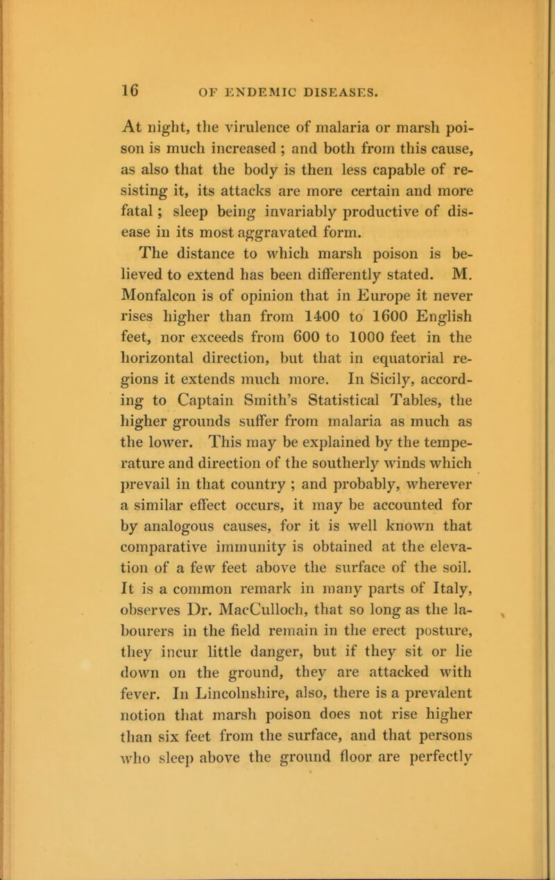 At night, the virulence of malaria or marsh poi- son is much increased ; and both from this cause, as also that the body is then less capable of re- sisting it, its attacks are more certain and more fatal; sleep being invariably productive of dis- ease in its most aggravated form. The distance to which marsh poison is be- lieved to extend has been differently stated. M. Monfalcon is of opinion that in Europe it never rises higher than from 1400 to 1600 English feet, nor exceeds from 600 to 1000 feet in the horizontal direction, but that in equatorial re- gions it extends much more. In Sicily, accord- ing to Captain Smith's Statistical Tables, the higher grounds suffer from malaria as much as the lower. This may be explained by the tempe- rature and direction of the southerly winds which prevail in that country ; and probably, wherever a similar effect occurs, it may be accounted for by analogous causes, for it is well known that comparative immunity is obtained at the eleva- tion of a few feet above the surface of the soil. It is a common remark in many parts of Italy, observes Dr. MacCulloch, that so long as the la- bourers in the field remain in the erect posture, they incur little danger, but if they sit or lie down on the ground, they are attacked with fever. In Lincolnshire, also, there is a prevalent notion that marsh poison does not rise higher than six feet from the surface, and that persons who sleep above the ground floor are perfectly