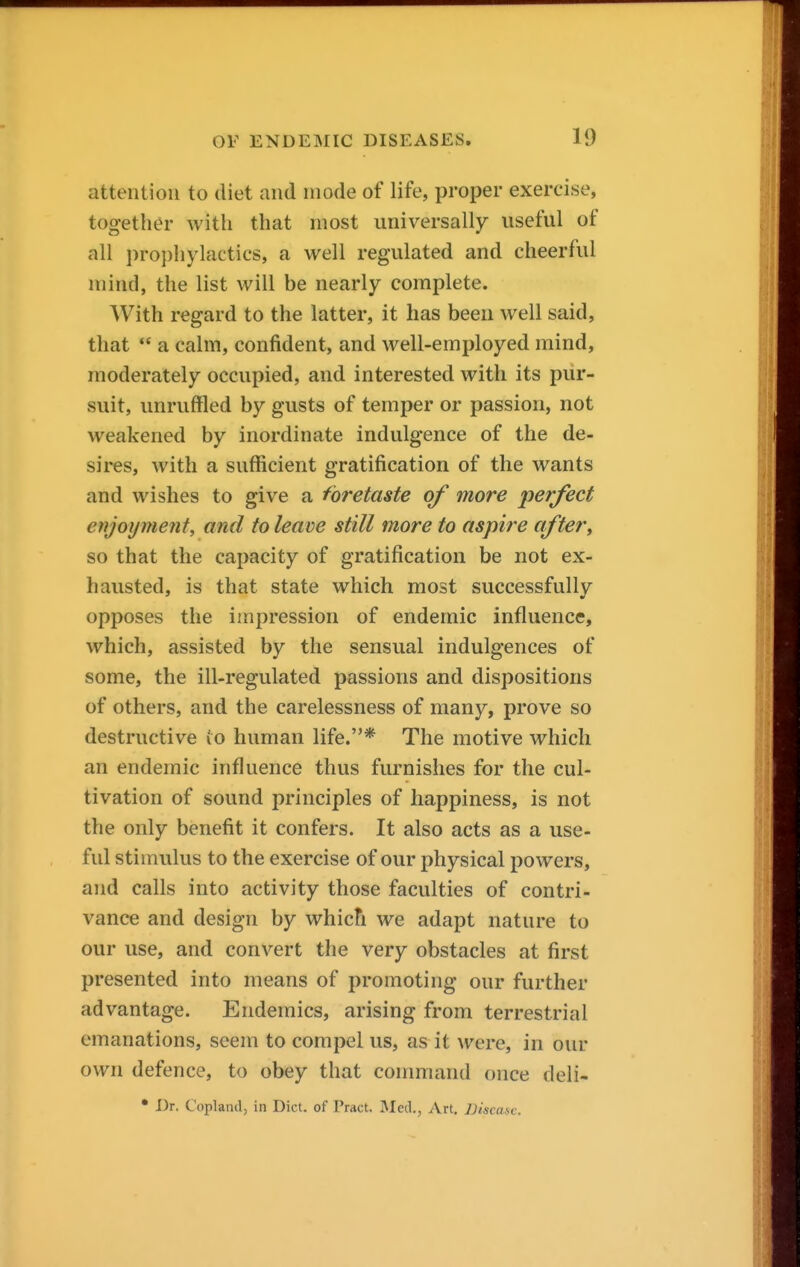 attention to diet and mode of life, proper exercise, together with that most universally useful of all prophylactics, a well regulated and cheerful mind, the list will be nearly complete. With regard to the latter, it has been well said, that  a calm, confident, and well-employed mind, moderately occupied, and interested with its pur- suit, unruffled by gusts of temper or passion, not weakened by inordinate indulgence of the de- sires, with a sufficient gratification of the wants and wishes to give a foretaste of more perfect enjoyment, and to leave still more to aspire aftery so that the capacity of gratification be not ex- hausted, is that state which most successfully opposes the impression of endemic influence, which, assisted by the sensual indulgences of some, the ill-regulated passions and dispositions of others, and the carelessness of many, prove so destructive (o human life.* The motive which an endemic influence thus furnishes for the cul- tivation of sound principles of happiness, is not the only benefit it confers. It also acts as a use- ful stimulus to the exercise of our physical powers, and calls into activity those faculties of contri- vance and design by which we adapt nature to our use, and convert the very obstacles at first presented into means of promoting our further advantage. Endemics, arising from terrestrial emanations, seem to compel us, as it were, in our own defence, to obey that conmiand once deli- • Dr. Copland, in Diet, of Pract. Med., Art. ])iscase.