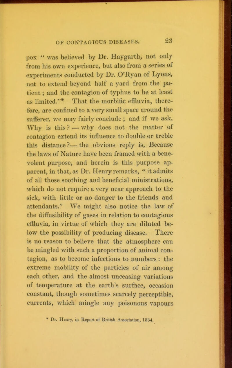 pox  was believed by Dr. Haygarth, not only from his own experience, but also from a sei'ies of experiments conducted by Dr. O'Ryan of Lyons, not to extend beyond half a yard from the pa- tient ; and the contagion of typhus to be at least as limited.* That the morbific effluvia, there- fore, are confined to a very small space around the sufferer, we may fairly conclude ; and if we ask. Why is this ? — why does not the matter of contagion extend its influence to double or treble this distance ?— the obvious reply is, Because the laws of Nature have been framed with a bene- volent purpose, and herein is this purpose ap- parent, in that, as Dr. Henry remarks,  it admits of all those soothing and beneficial ministrations, which do not require a very near approach to the sick, with little or no danger to the friends and attendants. We might also notice the law of the diffusibility of gases in relation to contagious effluvia, in virtue of which they are diluted be- low the possibility of producing disease. There is no reason to believe that the atmosphere can be mingled with such a proportion of animal con- tagion, as to become infectious to numbers : the extreme mobility of the particles of air among each other, and the almost unceasing variations of temperature at the earth's surface, occasion constant, though sometimes scarcely perceptible, currents, which mingle any poisonous vapours • Dr. Henry, in Report of British Association, 1834.