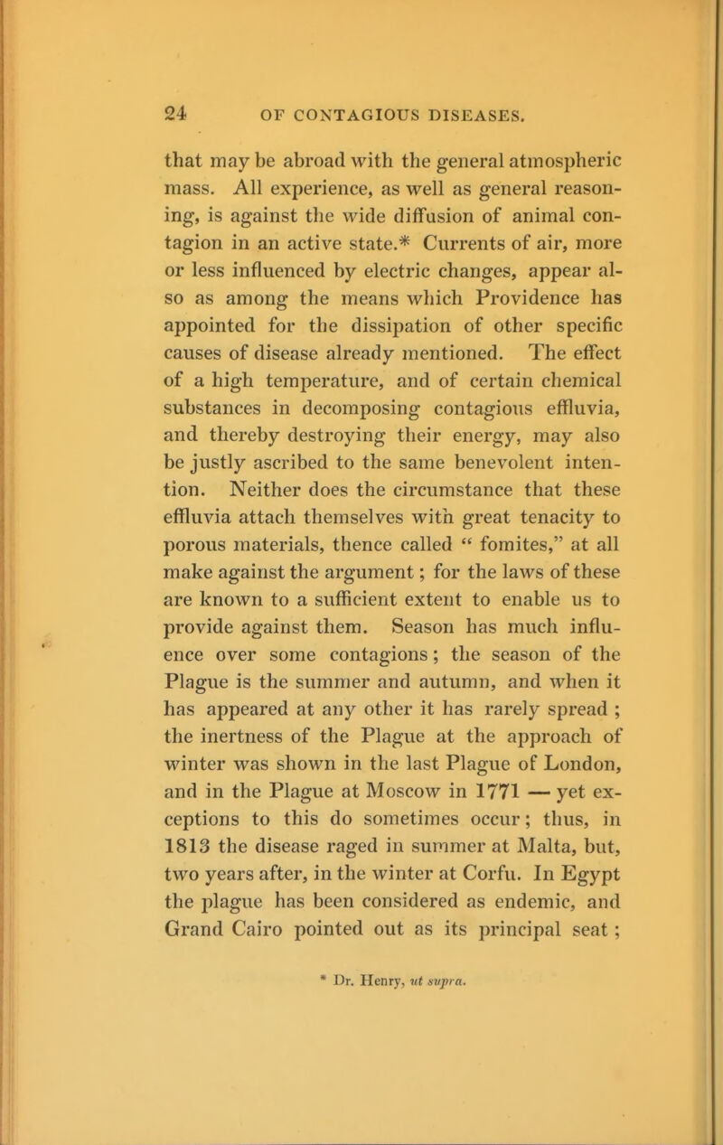 that may be abroad with the general atmospheric mass. All experience, as well as general reason- ing, is against the wide diffusion of animal con- tagion in an active state.* Currents of air, more or less influenced by electric changes, appear al- so as among the means which Providence has appointed for the dissipation of other specific causes of disease already mentioned. The effect of a high temperature, and of certain chemical substances in decomposing contagious effluvia, and thereby destroying their energy, may also be justly ascribed to the same benevolent inten- tion. Neither does the circumstance that these effluvia attach themselves with great tenacity to porous materials, thence called  fomites, at all make against the argument; for the laws of these are known to a sufficient extent to enable us to provide against them. Season has much influ- ence over some contagions; the season of the Plague is the summer and autumn, and when it has appeared at any other it has rarely spread ; the inertness of the Plague at the approach of winter was shown in the last Plague of London, and in the Plague at Moscow in 1771 — yet ex- ceptions to this do sometimes occur; thus, in 1813 the disease raged in summer at Malta, but, two years after, in the winter at Corfu. In Egypt the plague has been considered as endemic, and Grand Cairo pointed out as its principal seat; * Dr. Henry, ut supra.