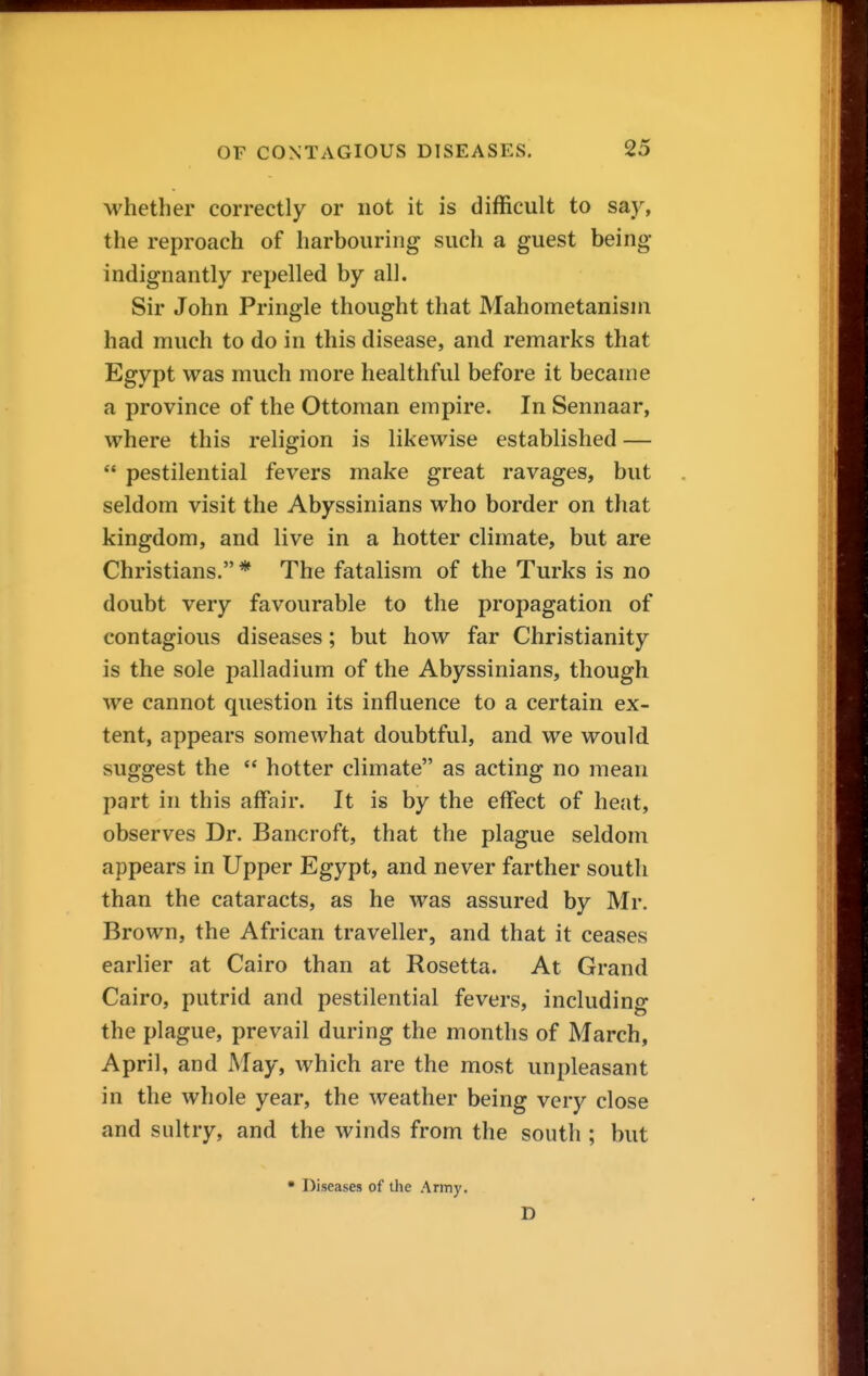 whether correctly or not it is difficult to say, the reproach of harbouring such a guest being- indignantly repelled by all. Sir John Pringle thought that Mahometanisni had much to do in this disease, and remarks that Egypt was much more healthful before it became a province of the Ottoman empire. In Sennaar, where this religion is likewise established — *' pestilential fevers make great ravages, but seldom visit the Abyssinians who border on that kingdom, and live in a hotter climate, but are Christians. * The fatalism of the Turks is no doubt very favourable to the propagation of contagious diseases; but how far Christianity is the sole palladium of the Abyssinians, though we cannot question its influence to a certain ex- tent, appears somewhat doubtful, and we would suggest the  hotter climate as acting no mean part in this affair. It is by the effect of heat, observes Dr. Bancroft, that the plague seldom appears in Upper Egypt, and never farther south than the cataracts, as he was assured by Mr. Brown, the African traveller, and that it ceases earlier at Cairo than at Rosetta. At Grand Cairo, putrid and pestilential fevers, including the plague, prevail during the months of March, April, and May, which are the most unpleasant in the whole year, the weather being very close and sultry, and the winds from the south ; but • Diseases of the Army. D