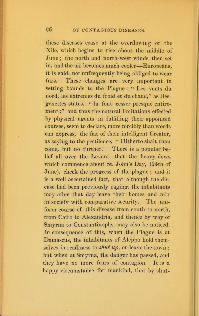 these diseases cease at the overflowing of the Nile, which begins to rise about the middle of June ; the north and north-west winds then set in, and the air becomes much cooler—Europeans, it is said, not unfrequently being obliged to wear furs. These changes are very important in setting bounds to the Plague :  Les vents du nord, les extremes du froid et du chaud, as Des- genettes states, *' la font cesser presque entire- ment; and thus the natural limitations effected by physical agents in fulfilling their appointed courses, seem to declare, more forcibly than words can express, the fiat of their intelligent Creator, as saying to the pestilence,  Hitherto shalt thou come, but no further. There is a popular be- lief all over the Levant, that the heavy dews which commence about St. John's Day, (24th of June), check the progress of the plague ; and it is a well ascertained fact, that although the dis- ease had been previously raging, the inhabitants may after that day leave their homes and mix in society with comparative security. The uni- form course of this disease from south to north, from Cairo to Alexandria, and thence by way of Smyrna to Constantinople, may also be noticed. In consequence of this, when the Plague is at Damascus, the inhabitants of Aleppo hold them- selves in readiness to shut up, or leave the town ; but when at Smyrna, the danger has passed, and they have no more fears of contagion. It is a happy circumstance for mankind, that by shut-