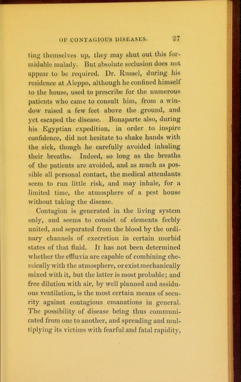 ling themselves up, they may shut out this for- midable malady. But absolute seclusion does not appear to be required. Dr. Russel, during his residence at Aleppo, although he confined himself to the house, used to prescribe for the numerous patients who came to consult him, from a win- dow raised a few feet above the ground, and yet escaped the disease. Bonaparte also, during his Egyptian expedition, in order to inspire confidence, did not hesitate to shake hands with the sick, though he carefully avoided inhaling their breaths. Indeed, so long as the breaths of the patients are avoided, and as much as pos- sible all personal contact, the medical attendants seem to run little risk, and may inhale, for a limited time, the atmosphere of a pest house without taking the disease. Contagion is generated in the living system only, and seems to consist of elements feebly united, and separated from the blood by the ordi- nary channels of execretion in certain morbid states of that fluid. It has not been determined whether the effluvia are capable of combining che- mically with the atmosphere, or exist mechanically mixed with it, but the latter is most probable; and free dilution with air, by well planned and assidu- ous ventilation, is the most certain means of secu- rity against contagious emanations in general. The possibility of disease being thus communi- cated from one to another, and spreading and mul- tiplying its victims with fearful and fatal rapidity,