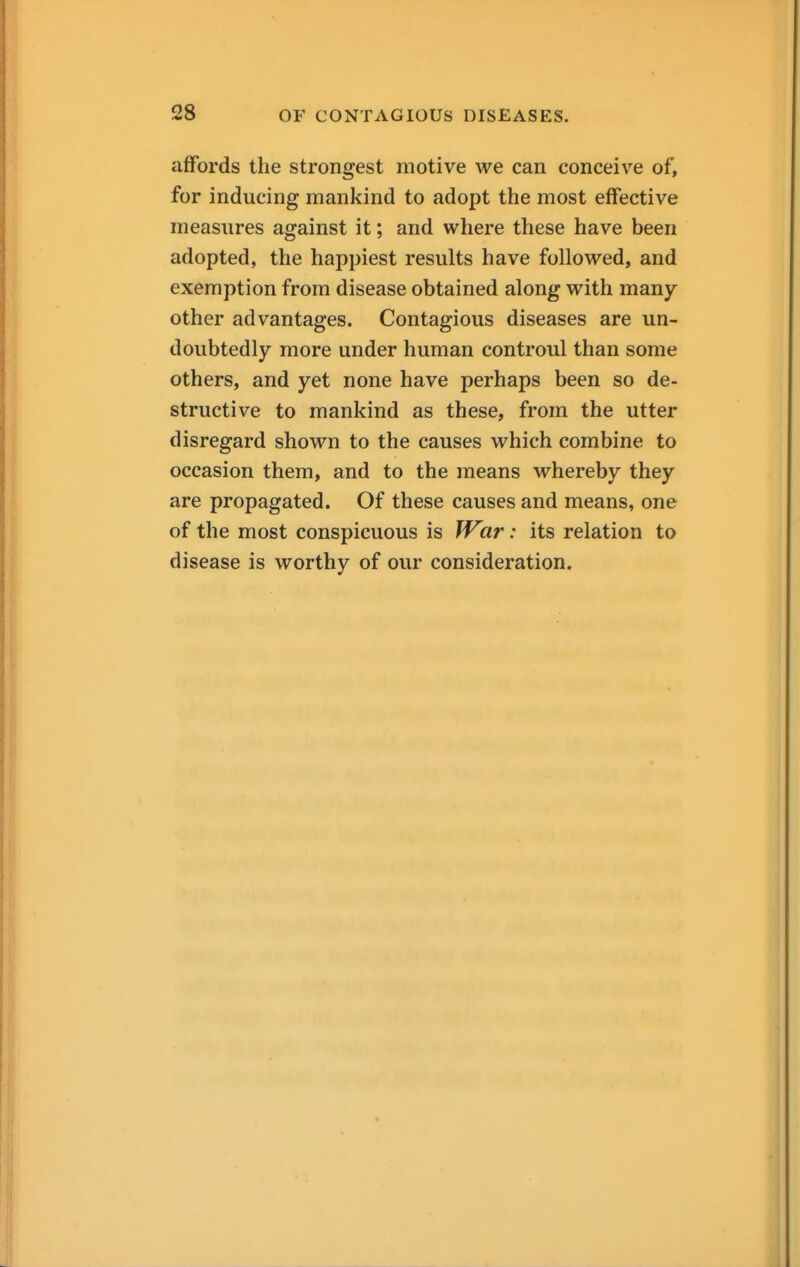 affords the strongest motive we can conceive of, for inducing mankind to adopt the most effective measures against it; and where these have been adopted, the happiest results have followed, and exemption from disease obtained along with many other advantages. Contagious diseases are un- doubtedly more under human controul than some others, and yet none have perhaps been so de- structive to mankind as these, from the utter disregard shown to the causes which combine to occasion them, and to the means whereby they are propagated. Of these causes and means, one of the most conspicuous is IVar: its relation to disease is worthy of our consideration.