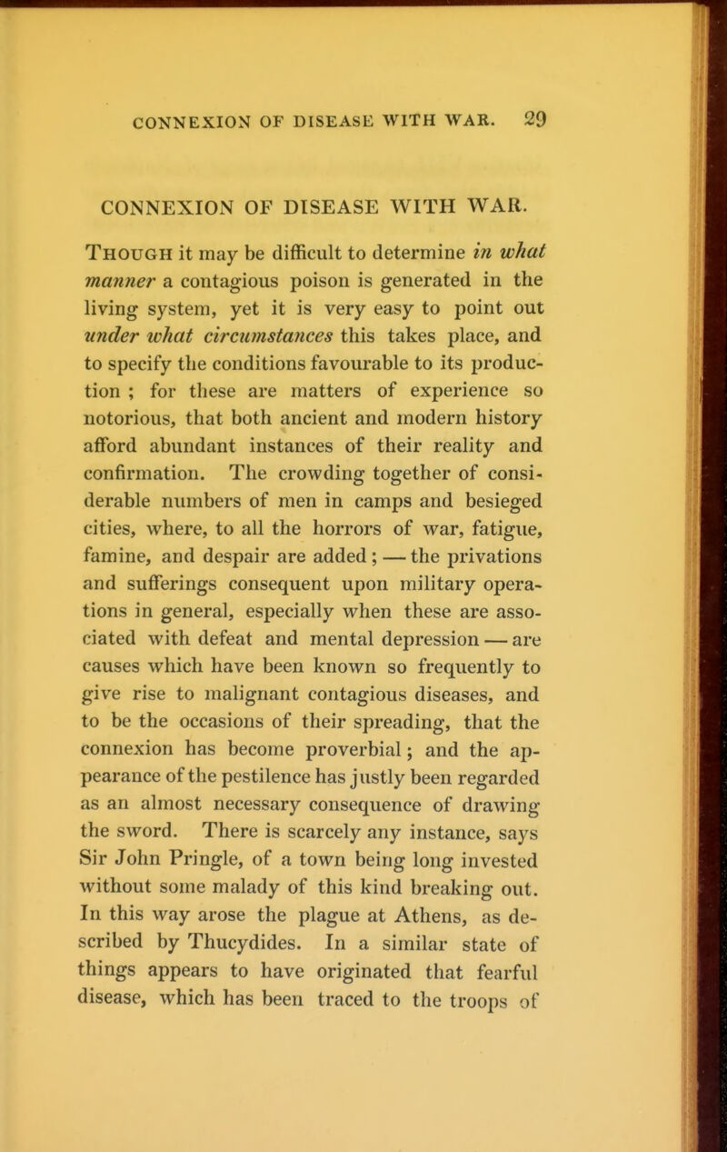 CONNEXION OF DISEASE WITH WAR. Though it may be difficult to determine in what manner a contagious poison is generated in the living system, yet it is very easy to point out under what circumstances this takes place, and to specify the conditions favourable to its produc- tion ; for these are matters of experience so notorious, that both ancient and modern history afford abundant instances of their reality and confirmation. The crowding together of consi- derable numbers of men in camps and besieged cities, where, to all the horrors of war, fatigue, famine, and despair are added; —the privations and sufferings consequent upon military opera- tions in general, especially when these are asso- ciated with defeat and mental depression — are causes which have been known so frequently to give rise to malignant contagious diseases, and to be the occasions of their spreading, that the connexion has become proverbial; and the ap- pearance of the pestilence has justly been regarded as an almost necessary consequence of drawing the sword. There is scarcely any instance, says Sir John Pringle, of a town being long invested without some malady of this kind breaking out. In this way arose the plague at Athens, as de- scribed by Thucydides. In a similar state of things appears to have originated that fearful disease, which has been traced to the troops of