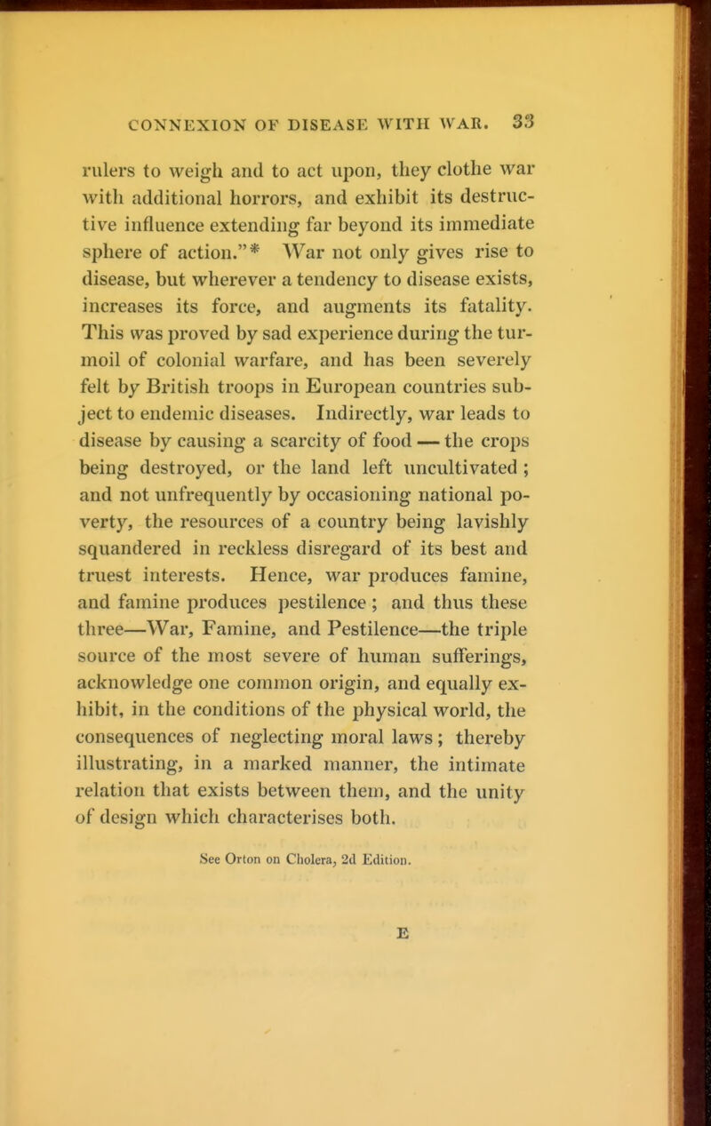 rulers to weigh and to act upon, they clothe war with additional horrors, and exhibit its destruc- tive influence extending far beyond its immediate sphere of action.* War not only gives rise to disease, but wherever a tendency to disease exists, increases its force, and augments its fatality. This was proved by sad experience during the tur- moil of colonial warfare, and has been severely felt by British troops in European countries sub- ject to endemic diseases. Indirectly, war leads to disease by causing a scarcity of food — the crops being destroyed, or the land left uncultivated ; and not unfrequently by occasioning national po- verty, the resources of a country being lavishly squandered in reckless disregard of its best and truest interests. Hence, war produces famine, and famine produces pestilence ; and thus these three—War, Famine, and Pestilence—the triple source of the most severe of human sufferings, acknowledge one common origin, and equally ex- hibit, in the conditions of the physical world, the consequences of neglecting moral laws; thereby illustrating, in a marked manner, the intimate relation that exists between them, and the unity of design which characterises both. See Orton on Cholera, 2d Edition. E