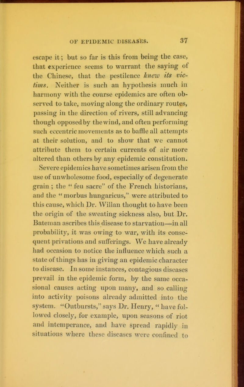 escape it; but so far is this from being the case, that experience seems to warrant the saying of the Chinese, that the pestilence hnew its vic- tims. Neither is such an hypothesis much in harmony with the course epidemics are often ob- served to take, moving along the ordinary routes, passing in the direction of rivers, still advancing though opposed by the wind, and often performing such eccentric movements as to baffle all attempts at their solution, and to show that we cannot attribute them to certain currents of air more altered than others by any epidemic constitution. Severe epidemics have sometimes arisen from the use of unwholesome food, especially of degenerate grain ; the  feu sacre of the French historians, and the  morbus hungaricus, were attributed to this cause, which Dr. Willan thought to have been the origin of the sweating sickness also, but Dr. Bateman ascribes this disease to starvation—in all probability, it was owing to war, with its conse- quent privations and sufferings. We have already had occasion to notice the influence which such a state of things has in giving an epidemic character to disease. In some instances, contagious diseases prevail in the epidemic form, by the same occa- sional causes acting upon many, and so calling into activity poisons already admitted into the system. Outbursts, says Dr. Henry,  have fol- lowed closely, for example, upon seasons of riot and intemperance, and have spread rapidly in situations where these diseases were confined to