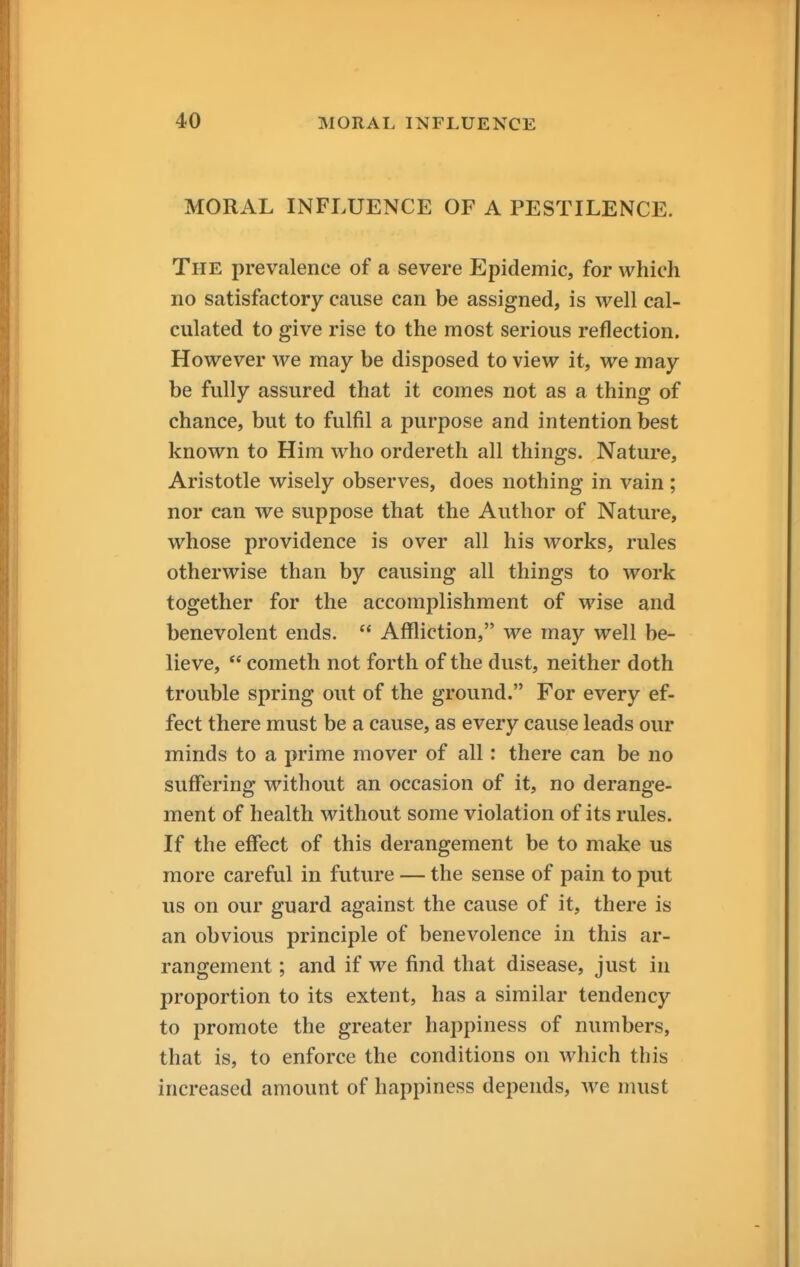 MORAL INFLUENCE OF A PESTILENCE. The prevalence of a severe Epidemic, for which no satisfactory cause can be assigned, is well cal- culated to give rise to the most serious reflection. However we may be disposed to view it, we may be fully assured that it comes not as a thing of chance, but to fulfil a purpose and intention best known to Him who ordereth all things. Nature, Aristotle wisely observes, does nothing in vain ; nor can we suppose that the Author of Nature, whose providence is over all his works, rules otherwise than by causing all things to work together for the accomplishment of wise and benevolent ends.  Affliction, we may well be- lieve,  Cometh not forth of the dust, neither doth trouble spring out of the ground. For every ef- fect there must be a cause, as every cause leads our minds to a prime mover of all: there can be no suffering without an occasion of it, no derange- ment of health without some violation of its rules. If the effect of this derangement be to make us more careful in future — the sense of pain to put us on our guard against the cause of it, there is an obvious principle of benevolence in this ar- rangement ; and if we find that disease, just in proportion to its extent, has a similar tendency to promote the greater happiness of numbers, that is, to enforce the conditions on which this increased amount of happiness depends, we must