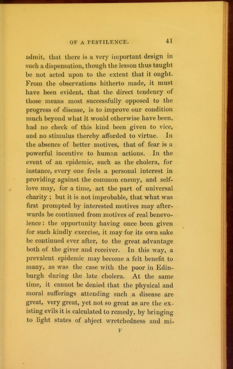 admit, that there is a very important design in such a dispensation, though the lesson thus taught be not acted upon to the extent that it ought. From the observations hitherto made, it must have been evident, that the direct tendency of those means most successfully opposed to the progress of disease, is to improve our condition much beyond what it would otherwise have been, had no check of this kind been given to vice, and no stimulus thereby afforded to virtue. In the absence of better motives, that of fear is a powerful incentive to human actions. In the event of an epidemic, such as the cholera, for instance, every one feels a personal interest in providing against the common enemy, and self- love may, for a time, act the part of universal charity ; but it is not improbable, that what was first prompted by interested motives may after- wards be continued from motives of real benevo- lence : the opportunity having once been given for such kindly exercise, it may for its own sake be continued ever after, to the great advantage both of the giver and receiver. In this way, a prevalent epidemic may become a felt benefit to many, as was the case with the poor in Edin- burgh during the late cholera. At the same time, it cannot be denied that the physical and moral sufferings attending such a disease are great, very great, yet not so great as are the ex- isting evils it is calculated to remedy, by bringing to light states of abject wretchedness and mi- F