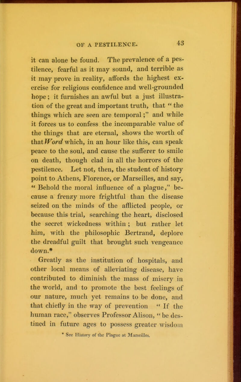 it can alone be found. The prevalence of a pes- tilence, fearful as it may sound, and terrible as it may prove in reality, affords the highest ex- ercise for religious confidence and well-grounded hope; it furnishes an awful but a just illustra- tion of the great and important truth, that  the things which are seen are temporal; and while it forces us to confess the incomparable value of the things that are eternal, shows the worth of that Word which, in an hour like this, can speak peace to the soul, and cause the sufferer to smile on death, though clad in all the horrors of the pestilence. Let not, then, the student of history point to Athens, Florence, or Marseilles, and say,  Behold the moral influence of a plague, be- cause a frenzy more frightful than the disease seized on the minds of the afflicted people, or because this trial, searching the heart, disclosed the secret wickedness within ; but rather let him, with the philosophic Bertrand, deplore the dreadful guilt that brought such vengeance down.* Greatly as the institution of hospitals, and other local means of alleviating disease, have contributed to diminish the mass of misery in the world, and to promote the best feelings of our nature, much yet remains to be done, and that chiefly in the way of prevention  If the human race, observes Professor Alison,  be des- tined in future ages to possess greater wisdom * See History of the Plague at Marseilles.