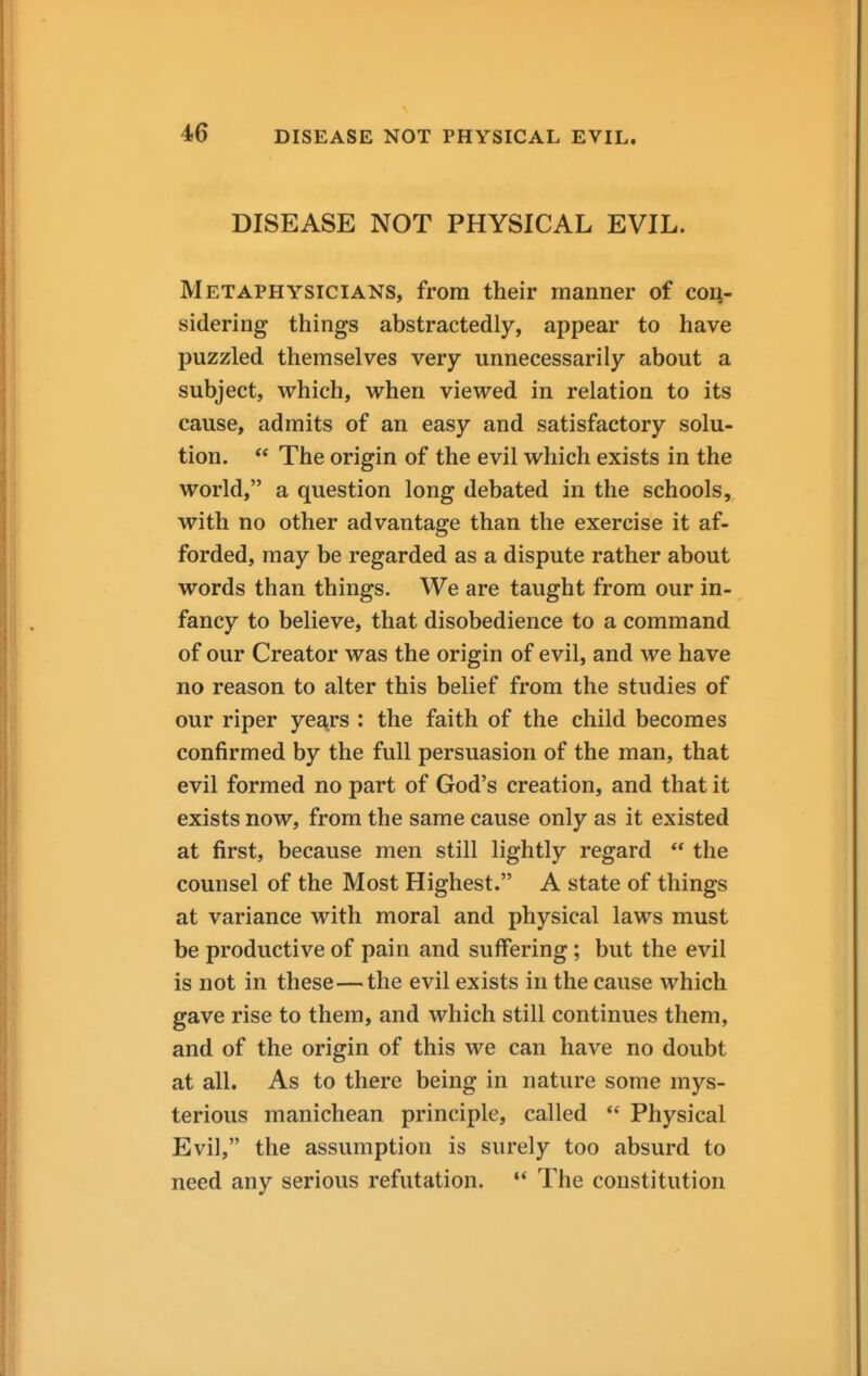 DISEASE NOT PHYSICAL EVIL. Metaphysicians, from their manner of con- sidering things abstractedly, appear to have puzzled themselves very unnecessarily about a subject, which, when viewed in relation to its cause, admits of an easy and satisfactory solu- tion.  The origin of the evil which exists in the world, a question long debated in the schools, with no other advantage than the exercise it af- forded, may be regarded as a dispute rather about words than things. We are taught from our in- fancy to believe, that disobedience to a command of our Creator was the origin of evil, and we have no reason to alter this belief from the studies of our riper years : the faith of the child becomes confirmed by the full persuasion of the man, that evil formed no part of God's creation, and that it exists now, from the same cause only as it existed at first, because men still lightly regard  the counsel of the Most Highest. A state of things at variance with moral and physical laws must be productive of pain and suffering; but the evil is not in these—the evil exists in the cause which gave rise to them, and which still continues them, and of the origin of this we can have no doubt at all. As to there being in nature some mys- terious manichean principle, called  Physical Evil, the assumption is surely too absurd to need any serious refutation. •* The constitution