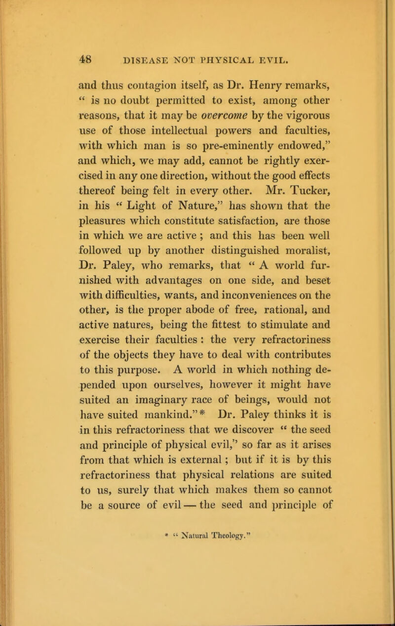 and thus contagion itself, as Dr. Henry remarks,  is no doubt permitted to exist, among other reasons, that it may be overcome by the vigorous use of those intellectual powers and faculties, with which man is so pre-eminently endowed, and which, we may add, cannot be rightly exer- cised in any one direction, without the good effects thereof being felt in every other. Mr. Tucker, in his  Light of Nature, has shown that the pleasures which constitute satisfaction, are those in which we are active ; and this has been well followed up by another distinguished moralist, Dr. Paley, who remarks, that  A world fur- nished with advantages on one side, and beset with difficulties, wants, and inconveniences on the other, is the proper abode of free, rational, and active natures, being the fittest to stimulate and exercise their faculties : the very refractoriness of the objects they have to deal with contributes to this purpose. A world in which nothing de- pended upon ourselves, however it might have suited an imaginary race of beings, would not have suited mankind.* Dr. Paley thinks it is in this refractoriness that we discover  the seed and principle of physical evil,'' so far as it arises from that which is external; but if it is by this refractoriness that physical relations are suited to us, surely that which makes them so cannot be a source of evil — the seed and principle of •  Natural Theology.