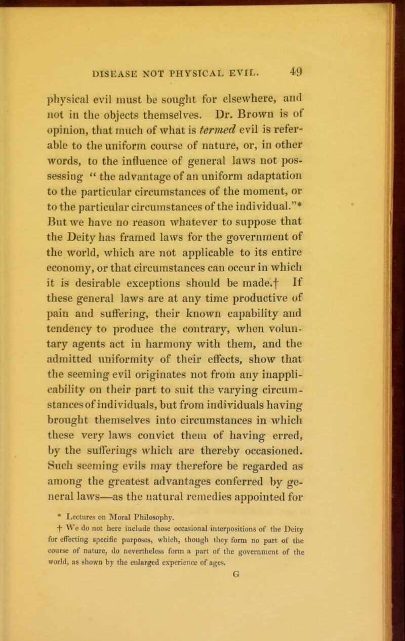 pliysical evil must be sought for elsewhere, and not in the objects themselves. Dr. Brown is of opinion, that much of what is termed evil is refer- able to the uniform course of nature, or, in other words, to the influence of general laws not pos- sessing  the advantage of an uniform adaptation to the particular circumstances of the moment, or to the particular circumstances of the individual.* But we have no reason whatever to suppose that the Deity has framed laws for the government of the world, which are not applicable to its entire economy, or that circumstances can occur in which it is desirable exceptions should be made.f If these general laws are at any time productive of pain and suffering, their known capability and tendency to produce the contrary, when volun- tary agents act in harmony with them, and the admitted uniformity of their effects, show that the seeming evil originates not from any inappli- cability on their part to suit the varying circum- stances of individuals, but from individuals having brought themselves into circumstances in which these very laws convict them of having erred, by the sufferings which are thereby occasioned. Such seeming evils may therefore be regarded as among the greatest advantages conferred by ge- neral laws—as the natural remedies appointed for * Lectures on IVIoral Philosophy. •|- We do not here include those occasional interpositions of the Deity for effecting specific purposes, which, thougli they form no part of the course of nature, do nevertheless form a part of the government of the world, as shown by the enlarged experience of ages. G