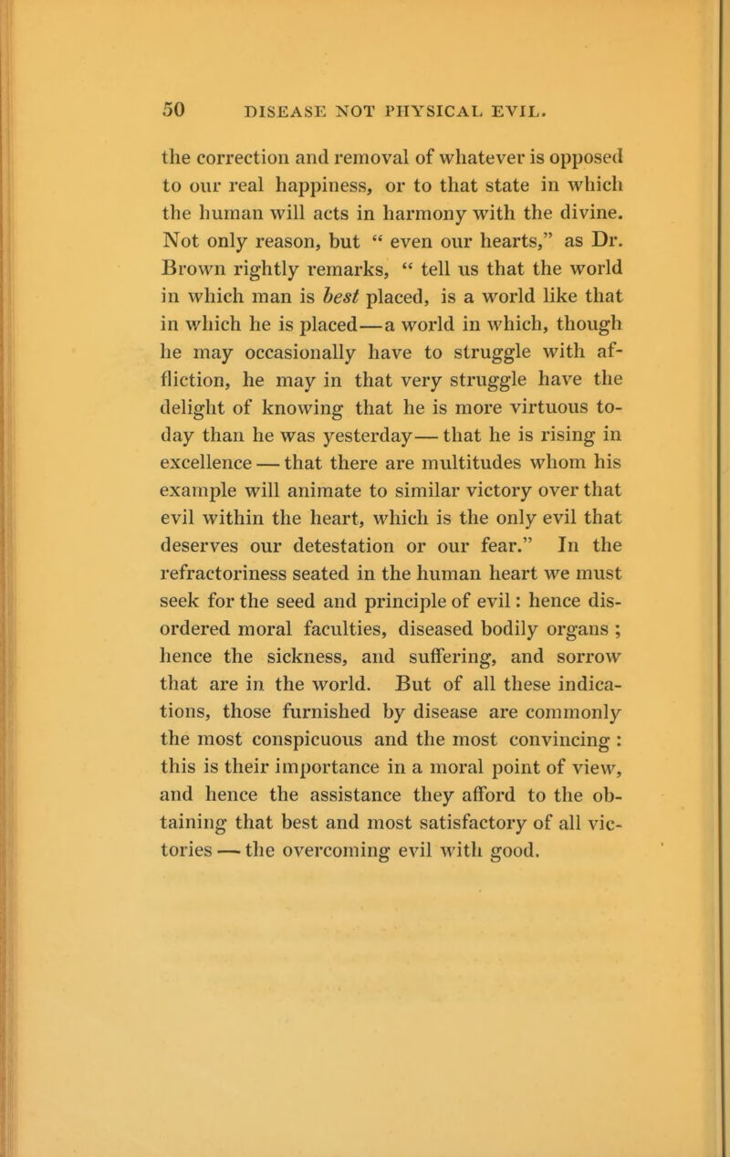 the correction and removal of whatever is opposed to our real happiness, or to that state in which the human will acts in harmony with the divine. Not only reason, but '* even our hearts, as Dr. Brown rightly remarks,  tell us that the world in which man is best placed, is a world like that in which he is placed—a world in which, though he may occasionally have to struggle with af- fliction, he may in that very struggle have the delight of knowing that he is more virtuous to- day than he was yesterday— that he is rising in excellence — that there are multitudes whom his example will animate to similar victory over that evil within the heart, which is the only evil that deserves our detestation or our fear. In the refractoriness seated in the human heart we must seek for the seed and principle of evil: hence dis- ordered moral faculties, diseased bodily organs ; hence the sickness, and suffering, and sorrow that are in the world. But of all these indica- tions, those furnished by disease are commonly the most conspicuous and the most convincing : this is their importance in a moral point of view, and hence the assistance they afford to the ob- taining that best and most satisfactory of all vic- tories — the overcoming evil with good.