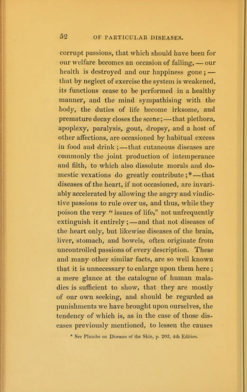 corrupt passions, that which should have been for our welfare becomes an occasion of falling, — our health is destroyed and our happiness gone ; — that by neglect of exercise the system is weakened, its functions cease to be performed in a healthy manner, and the mind sympathising with the body, the duties of life become irksome, and premature decay closes the scene;—that plethora, apoplexy, paralysis, gout, dropsy, and a host of other affections, are occasioned by habitual excess in food and drink ;—that cutaneous diseases are commonly the joint production of intemperance and filth, to which also dissolute morals and do- mestic vexations do greatly contribute ; *—that diseases of the heart, if not occasioned, are invari- ably accelerated by allowing the angry and vindic- tive passions to rule over us, and thus, while they poison the very  issues of life> not unfrequently extinguish it entirely;—and that not diseases of the heart only, but likewise diseases of the brain, liver, stomach, and bowels, often originate from uncontrolled passions of every description. These and many other similar facts, are so well known that it is unnecessary to enlarge upon them here ; a mere glance at the catalogue of human mala- dies is sufficient to show, that they are mostly of our own seeking, and should be regarded as punishments we have brought upon ourselves, the tendency of which is, as in the case of those dis- eases previously mentioned, to lessen the causes • See Plumbe on Diseases of the Skin, p. 202, 4th Edition.