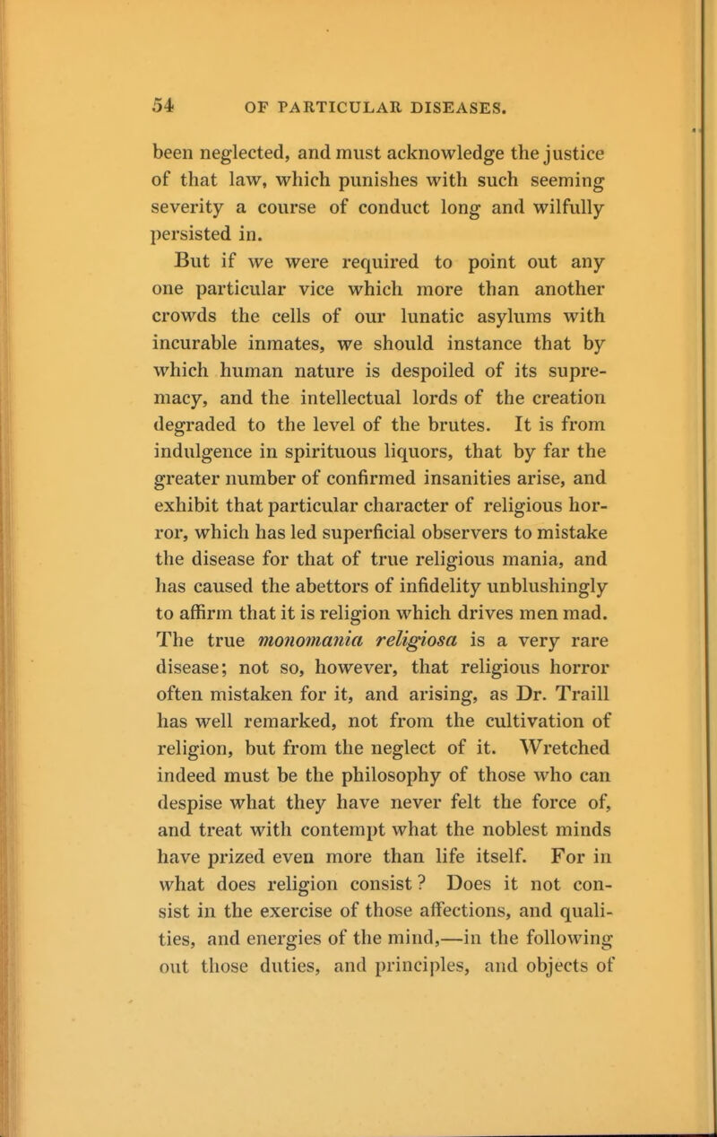 been neglected, and must acknowledge the justice of that law, which punishes with such seeming severity a course of conduct long and wilfully- persisted in. But if we were required to point out any- one particular vice which more than another crowds the cells of our lunatic asylums with incurable inmates, we should instance that by which human nature is despoiled of its supre- macy, and the intellectual lords of the creation degraded to the level of the brutes. It is from indulgence in spirituous liquors, that by far the greater number of confirmed insanities arise, and exhibit that particular character of religious hor- ror, which has led superficial observers to mistake the disease for that of true religious mania, and has caused the abettors of infidelity unblushingly to affirm that it is religion which drives men mad. The true monomania religiosa is a very rare disease; not so, however, that religious horror often mistaken for it, and arising, as Dr. Traill has well remarked, not from the cultivation of religion, but from the neglect of it. Wretched indeed must be the philosophy of those who can despise what they have never felt the force of, and treat with contempt what the noblest minds have prized even more than life itself. For in what does religion consist ? Does it not con- sist in the exercise of those affections, and quali- ties, and energies of the mind,—in the following out those duties, and principles, and objects of