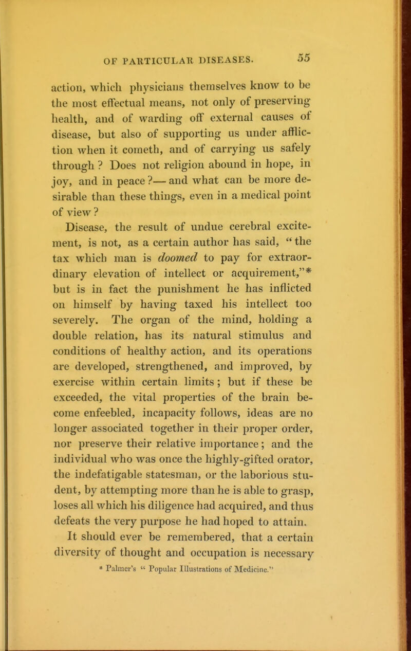 action, which physicians themselves know to be the most effectual means, not only of preserving health, and of warding off external causes of disease, but also of supporting us under afflic- tion when it cometh, and of carrying us safely through ? Does not religion abound in hope, in joy, and in peace ?— and what can be more de- sirable than these things, even in a medical point of view ? Disease, the result of undue cerebral excite- ment, is not, as a certain author has said,  the tax which man is doomed to pay for extraor- dinary elevation of intellect or acquirement,* but is in fact the punishment he has inflicted on himself by having taxed his intellect too severely. The organ of the mind, holding a double relation, has its natural stimulus and conditions of healthy action, and its operations are developed, strengthened, and improved, by exercise within certain limits; but if these be exceeded, the vital properties of the brain be- come enfeebled, incapacity follows, ideas are no longer associated together in their proper order, nor preserve their relative importance; and the individual who was once the highly-gifted orator, the indefatigable statesman, or the laborious stu- dent, by attempting more than he is able to grasp, loses all which his diligence had acquired, and thus defeats the very purpose he had hoped to attain. It should ever be remembered, that a certain diversity of thought and occupation is necessary • Palmer's  Popular Illustrations of Medicine.