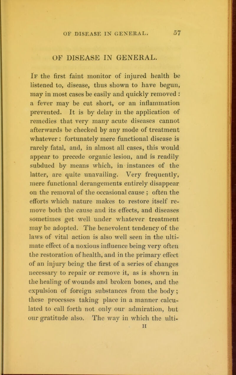 OF DISEASE IN GENERAL. If the first faint monitor of injured health be listened to, disease, thus shown to have begun, may in most cases be easily and quickly removed : a fever may be cut short, or an inflammation prevented. It is by delay in the application of remedies that very many acute diseases cannot afterwards be checked by any mode of treatment whatever : fortunately mere functional disease is rarely fatal, and, in almost all cases, this would appear to precede organic lesion, and is readily subdued bv means which, in instances of the latter, are quite unavailing. Very frequently, mere functional derangements entirely disappear on the removal of the occasional cause ; often the efforts which nature makes to restore itself re- move both the cause and its effects, and diseases sometimes get well under whatever treatment may be adopted. The benevolent tendency of the laws of vital action is also well seen in the ulti- mate effect of a noxious influence being very often the restoration of health, and in the primary effect of an injury being the first of a series of changes necessary to repair or remove it, as is shown in the healing of wounds and broken bones, and the expulsion of foreign substances from the body; these processes taking place in a manner calcu- lated to call forth not only our admiration, but our gratitude also. The way in which the ulti- H