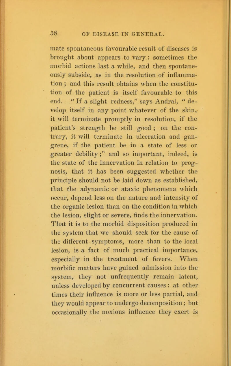 mate spontaneous favourable result of diseases is brought about appears to vary : sometimes the morbid actions last a while, and then spontane- ously subside, as in the resolution of inflamma- tion ; and this result obtains when the constitu- tion of the patient is itself favourable to this end. If a slight redness, says Andral, *' de- velop itself in any point whatever of the skin, it will terminate promptly in resolution, if the patient's strength be still good ; on the con- trary, it will terminate in ulceration and gan- grene, if the patient be in a state of less or greater debility; and so important, indeed, is the state of the innervation in relation to prog- nosis, that it has been suggested whether the principle should not be laid down as established, that the adynamic or ataxic phenomena which occur, depend less on the nature and intensity of the organic lesion than on the condition in which the lesion, slight or severe, finds the innervation. That it is to the morbid disposition produced in the system that we should seek for the cause of the different symptoms, more than to the local lesion, is a fact of much practical importance, especially in the treatment of fevers. When morbific matters have gained admission into the system, they not unfrequently remain latent, unless developed by concurrent causes : at other times their influence is more or less partial, and they would appear to undergo decomposition; but occasionally the noxious influence they exert is
