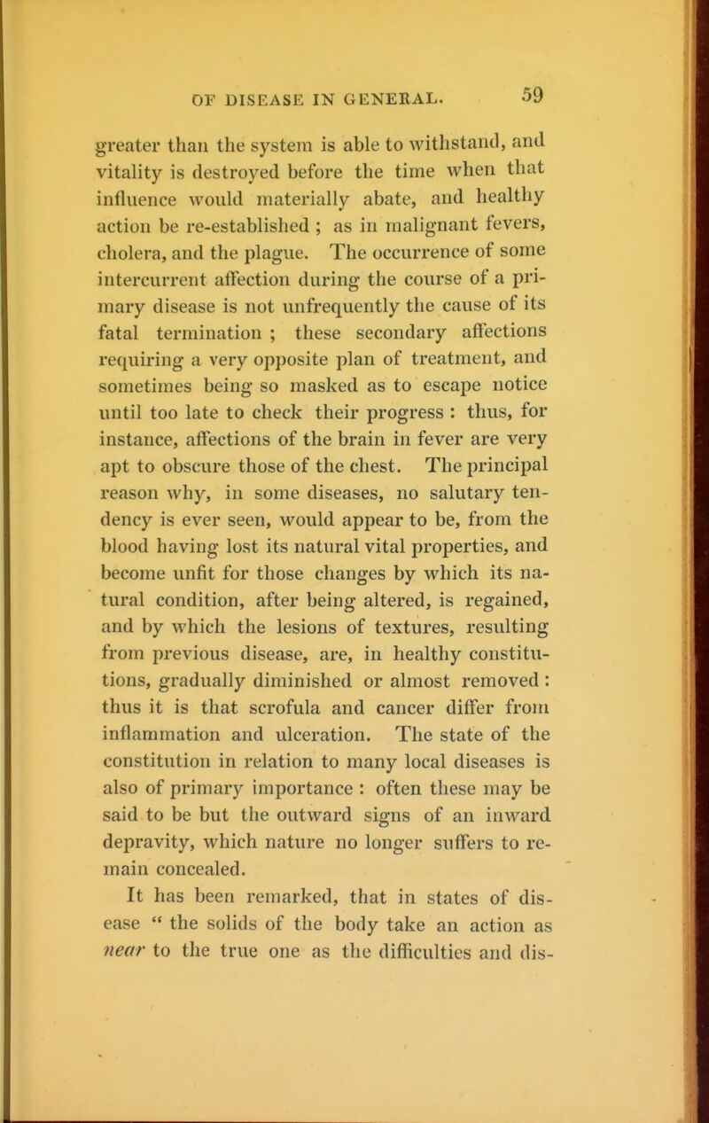 greater than the system is able to withstand, and vitality is destroyed before the time when that influence would materially abate, and healthy action be re-established ; as in malignant fevers, cholera, and the plague. The occurrence of some intercurrent affection during the course of a pri- mary disease is not unfrequently the cause of its fatal termination ; these secondary affections requiring a very opposite plan of treatment, and sometimes being so masked as to escape notice until too late to check their progress : thus, for instance, affections of the brain in fever are very apt to obscure those of the chest. The principal reason why, in some diseases, no salutary ten- dency is ever seen, would appear to be, from the blood having lost its natural vital properties, and become unfit for those changes by which its na- tural condition, after being altered, is regained, and by which the lesions of textures, resulting from previous disease, are, in healthy constitu- tions, gradually diminished or almost removed : thus it is that scrofula and cancer differ from inflammation and ulceration. The state of the constitution in relation to many local diseases is also of primary importance : often these may be said to be but the outward signs of an inward depravity, which nature no longer suffers to re- main concealed. It has been remarked, that in states of dis- ease '* the solids of the body take an action as near to the true one as the difficulties and dis-