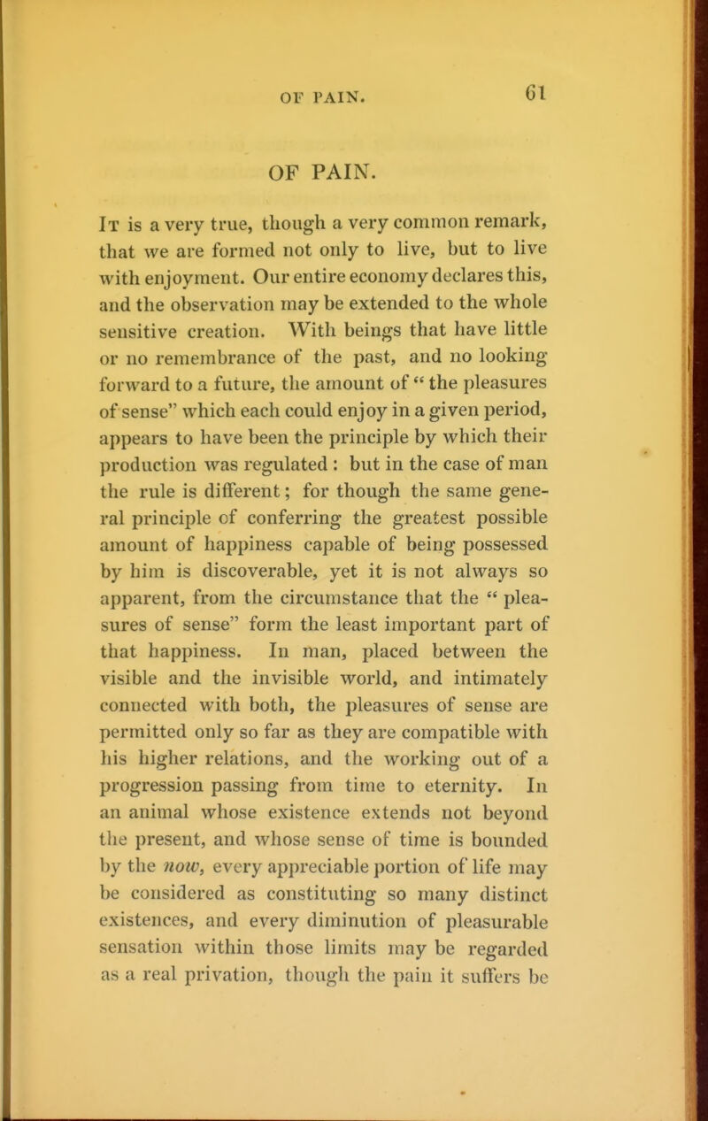 OF PAIN. It is a very true, though a very common remark, that we are formed not only to live, but to live with enjoyment. Our entire economy declares this, and the observation may be extended to the whole sensitive creation. With beings that have little or no remembrance of the past, and no looking forward to a future, the amount of  the pleasures of sense which each could enjoy in a given period, appears to have been the principle by which their production was regulated : but in the case of man the rule is different; for though the same gene- ral principle of conferring the greatest possible amount of happiness capable of being possessed by him is discoverable, yet it is not always so apparent, from the circumstance that the  plea- sures of sense form the least important part of that happiness. In man, placed between the visible and the invisible world, and intimately connected with both, the pleasures of sense are permitted only so far as they are compatible with his higher relations, and the working out of a progression passing from time to eternity. In an animal whose existence extends not beyond the present, and whose sense of time is bounded by the now, every appreciable portion of life may be considered as constituting so many distinct existences, and every diminution of pleasurable sensation within those limits may be regarded as a real privation, though the pain it suffers be