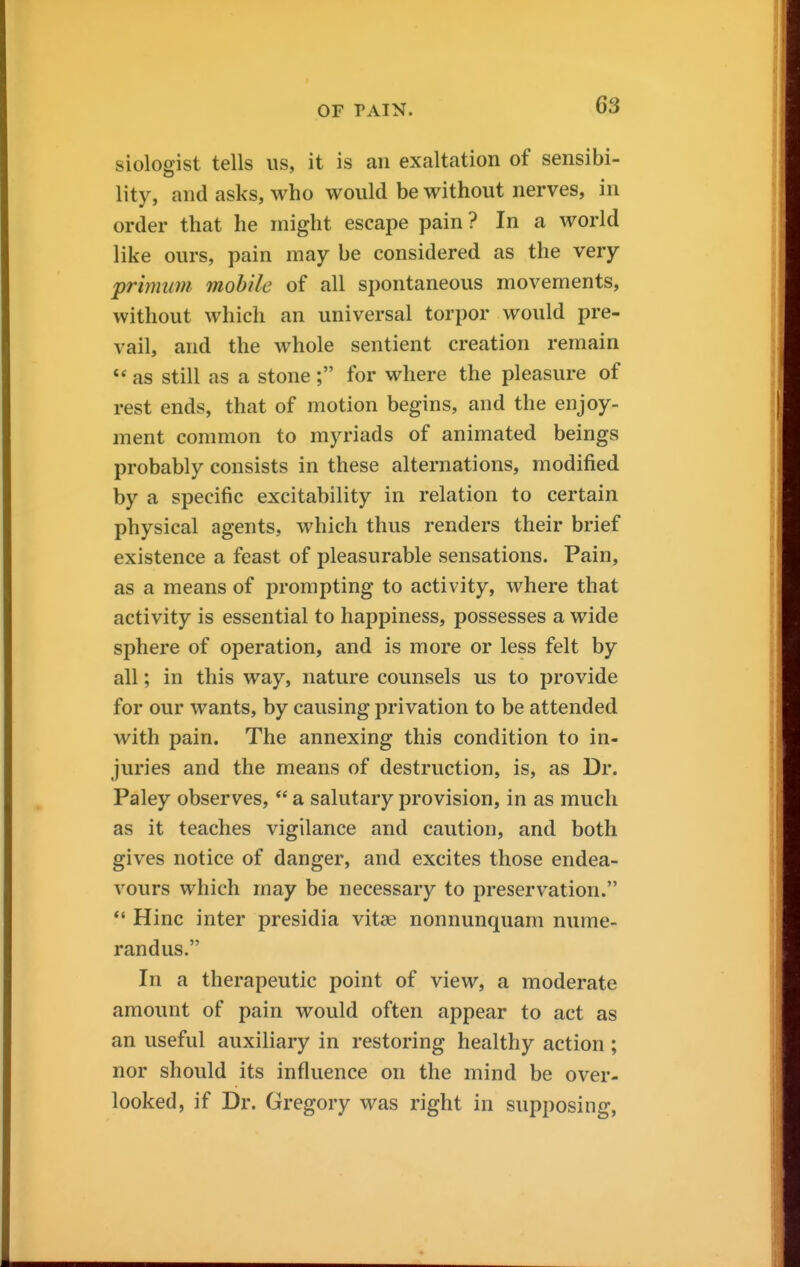 siologist tells us, it is an exaltation of sensibi- lity, and asks, who would be without nerves, in order that he might escape pain ? In a world like ours, pain may be considered as the very primum mobile of all spontaneous movements, without which an universal torpor would pre- vail, and the whole sentient creation remain as still as a stone ; for where the pleasure of rest ends, that of motion begins, and the enjoy- ment common to myriads of animated beings probably consists in these alternations, modified by a specific excitability in relation to certain physical agents, which thus renders their brief existence a feast of pleasurable sensations. Pain, as a means of prompting to activity, where that activity is essential to happiness, possesses a wide sphere of operation, and is more or less felt by all; in this way, nature counsels us to provide for our wants, by causing privation to be attended with pain. The annexing this condition to in- juries and the means of destruction, is, as Dr. Paley observes,  a salutary provision, in as much as it teaches vigilance and caution, and both gives notice of danger, and excites those endea- vours which may be necessary to preservation. *' Hinc inter presidia vitae nonnunquam nume- randus. In a therapeutic point of view, a moderate amount of pain would often appear to act as an useful auxiliary in restoring healthy action; nor should its influence on the mind be over- looked, if Dr. Gregory was right in supposing,