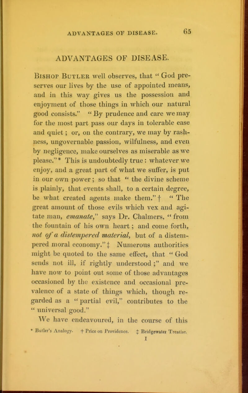 ADVANTAGES OF DISEASE. Bishop Butler well observes, that  God pre- serves our lives by the use of appointed means, and in this way gives us the possession and enjoyment of those things in which our natural good consists.  By prudence and care we may for the most part pass our days in tolerable ease and quiet; or, on the contrary, we may by rash- ness, ungovernable passion, wilfulness, and even by negligence, make ourselves as miserable as we please. * This is undoubtedly true : whatever we enjoy, and a great part of what we suffer, is put in our own power; so that  the divine scheme is plainly, that events shall, to a certain degree, be what created agents make them. f  The great amount of those evils which vex and agi- tate man, emanate^' says Dr. Chalmers, ** from the fountain of his own heart; and come forth, 7iot of a distempered material, but of a distem- pered moral economy. :j: Numerous authorities might be quoted to the same effect, that  God sends not ill, if rightly understood ; and we have now to point out some of those advantages occasioned by the existence and occasional pre- valence of a state of things which, though re- garded as a  partial evil, contributes to the  universal good. We have endeavoured, in the course of this • Butler's Analogy. f Price on Providence. % Bridgewater Treatise. I