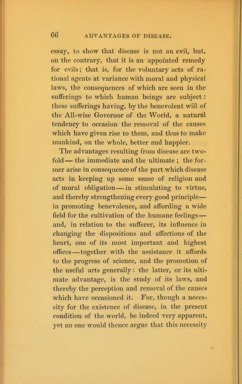 essay, to show that disease is not an evil, but, on the contrary, that it is an appointed remedy for evils; that is, for the voluntary acts of ra- tional agents at variance with moral and physical laws, the consequences of which are seen in the sufferings to which human beings are subject: these sufferings having, by the benevolent will of the All-wise Governor of the World, a natural tendency to occasion the removal of the causes which have given rise to them, and thus to make mankind, on the whole, better and happier. The advantages resulting from disease are two- fold— the immediate and the ultimate ; the for- mer arise in consequence of the part which disease acts in keeping up some sense of religion and of moral obligation—in stimulating to virtue, and thereby strengthening every good principle— in promoting benevolence, and affording a wide field for the cultivation of the humane feelings— and, in relation to the sufferer, its influence in changing the dispositions and affections of the heart, one of its most important and highest offices—together with the assistance it affords to the progress of science, and the promotion of the useful arts generally: the latter, or its ulti- mate advantage, is the study of its laws, and thereby the perception and removal of the causes which have occasioned it. For, though a neces- sity for the existence of disease, in the present condition of the world, be indeed very apparent, yet no one would thence argue that this necessity
