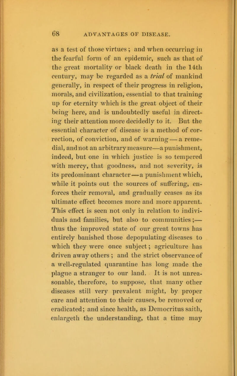 as a test of those virtues ; and when occurring in the fearful form of an epidemic, such as that of the great mortality or black death in the 14th century, may be regarded as a trial of mankind generally, in respect of their progress in religion, morals, and civilization, essential to that training up for eternity which is the great object of their being here, and is undoubtedly useful in direct- ing their attention more decidedly to it. But the essential character of disease is a method of cor- rection, of conviction, and of warning — a reme- dial, and not an arbitrary measure—a punishment, indeed, but one in which justice is so tempered with mercy, that goodness, and not severity, is its predominant character—a punishment which, while it points out the sources of suffering, en- forces their removal, and gradually ceases as its ultimate effect becomes more and more apparent. This effect is seen not only in relation to indivi- duals and families, but also to communities;— thus the improved state of our great towns has entirely banished those depopulating diseases to which they were once subject; agriculture has driven away others ; and the strict observance of a well-regulated quarantine has long made the plague a stranger to our land. It is not unrea- sonable, therefore, to suppose, that many other diseases still very prevalent might, by proper care and attention to their causes, be removed or eradicated; and since health, as Democritus saith, enlargeth the understanding, that a time may