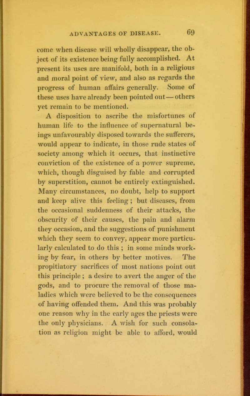 come when disease will wholly disappear, the ob- ject of its existence being fully accomplished. At present its uses are manifold, both in a religious and moral point of view, and also as regards the progress of human affairs generally. Some of these uses have already been pointed out— others yet remain to be mentioned. A disposition to ascribe the misfortunes of human life to the influence of supernatural be- ings unfavourably disposed towards the sufferers, would appear to indicate, in those rude states of society among which it occurs, that instinctive conviction of the existence of a power supreme, which, though disguised by fable and corrupted by superstition, cannot be entirely extinguished. Many circumstances, no doubt, help to support and keep alive this feeling; but diseases, from the occasional suddenness of their attacks, the obscurity of their causes, the pain and alarm they occasion, and the suggestions of punishment which they seem to convey, appear more particu- larly calculated to do this ; in some minds work- ing by fear, in others by better motives. The propitiatory sacrifices of most nations point out this principle ; a desire to avert the anger of the gods, and to procure the removal of those ma- ladies which were believed to be the consequences of having offended them. And this was probably one reason why in the early ages the priests were the only physicians. A wish for such consola- tion as religion might be able to afford, would