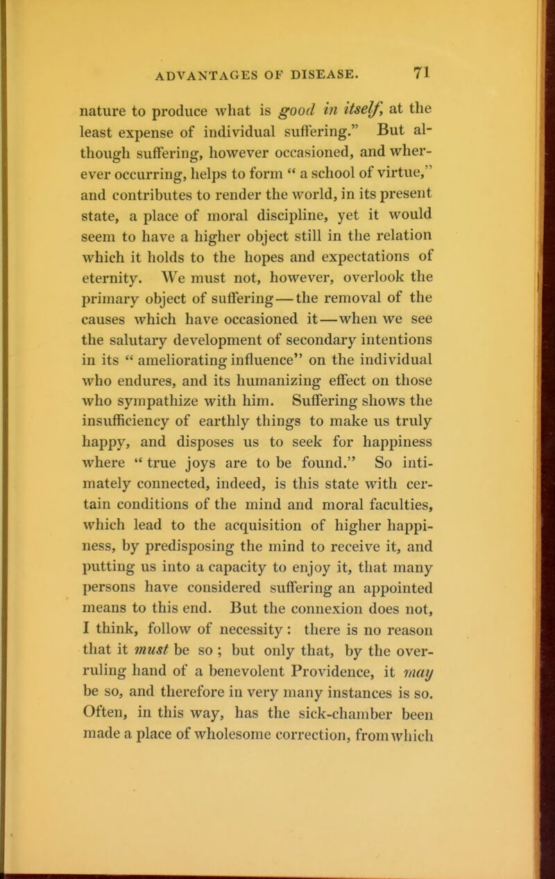 nature to produce what is good in itself, at the least expense of individual suffering. But al- though suffering, however occasioned, and wher- ever occurring, helps to form  a school of virtue, and contributes to render the world, in its present state, a place of moral discipline, yet it would seem to have a higher object still in the relation which it holds to the hopes and expectations of eternity. We must not, however, overlook the primary object of suffering—the removal of the causes which have occasioned it—when we see the salutary development of secondary intentions in its  ameliorating influence on the individual who endures, and its humanizing effect on those who sympathize with him. Suffering shows the insufficiency of earthly things to make us truly happy, and disposes us to seek for happiness where  true joys are to be found. So inti- mately connected, indeed, is this state with cer- tain conditions of the mind and moral faculties, which lead to the acquisition of higher happi- ness, by predisposing the mind to receive it, and putting us into a capacity to enjoy it, that many persons have considered suffering an appointed means to this end. But the connexion does not, I think, follow of necessity : there is no reason that it must be so ; but only that, by the over- ruling hand of a benevolent Providence, it may be so, and therefore in very many instances is so. Often, in this way, has the sick-chamber been made a place of wholesome correction, from which