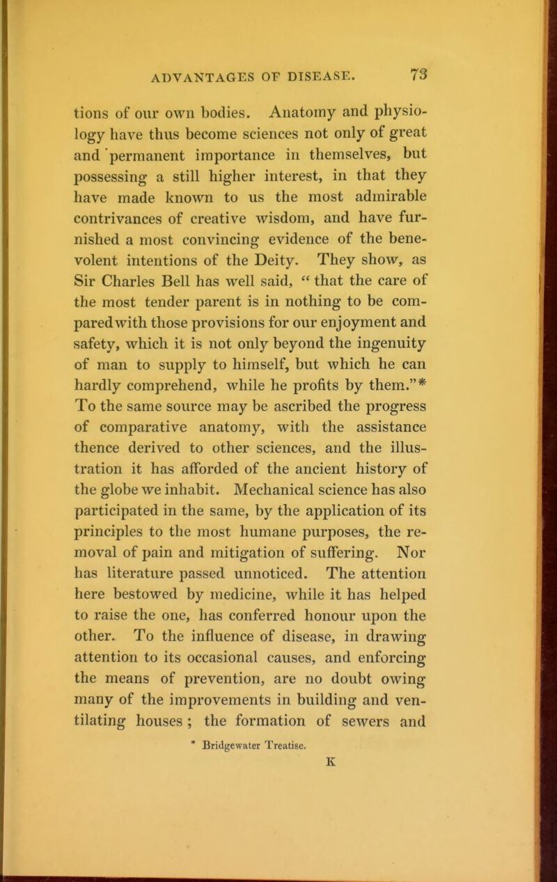 tions of our own bodies. Anatomy and physio- logy have thus become sciences not only of great and permanent importance in themselves, but possessing a still higher interest, in that they have made known to us the most admirable contrivances of creative wisdom, and have fur- nished a most convincing evidence of the bene- volent intentions of the Deity. They show, as Sir Charles Bell has well said,  that the care of the most tender parent is in nothing to be com- pared with those provisions for our enjoyment and safety, which it is not only beyond the ingenuity of man to supply to himself, but which he can hardly comprehend, while he profits by them.* To the same source may be ascribed the progress of comparative anatomy, with the assistance thence derived to other sciences, and the illus- tration it has afforded of the ancient history of the globe we inhabit. Mechanical science has also participated in the same, by the application of its principles to the most humane purposes, the re- moval of pain and mitigation of suffering. Nor has literature passed unnoticed. The attention here bestowed by medicine, while it has helped to raise the one, has conferred honour upon the other. To the influence of disease, in drawing attention to its occasional causes, and enforcing the means of prevention, are no doubt owing many of the improvements in building and ven- tilating houses ; the formation of sewers and ' Bridgewater Treatise. K