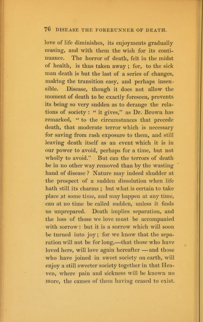 love of life diminishes, its enjoyments gradually ceasing, and with them the wish for its conti- nuance. The horror of death, felt in the midst of health, is thus taken away ; for, to the sick man death is but the last of a series of changes, making the transition easy, and perhaps insen- sible. Disease, though it does not allow the moment of death to be exactly foreseen, prevents its being so very sudden as to derange the rela- tions of society :  it gives, as Dr. Brown has remarked,  to the circumstances that precede death, that moderate terror which is necessary for saving from rash exposure to them, and still leaving death itself as an event which it is in our power to avoid, perhaps for a time, but not wholly to avoid. But can the terrors of death be in no other way removed than by the wasting hand of disease ? Nature may indeed shudder at the prospect of a sudden dissolution when life hath still its charms ; but what is certain to take place at some time, and may happen at any time, can at no time be called sudden, unless it finds us unprepared. Death implies separation, and the loss of those we love must be accompanied with sorrow : but it is a sorrow which will soon be turned into joy; for we know that the sepa- ration will not be for long,—that those who have loved here, will love again hereafter —and those who have joined in sweet society on earth, will enjoy a still sweeter society together in that Hea- ven, where pain and sickness will be known no more, the causes of them having ceased to exist.