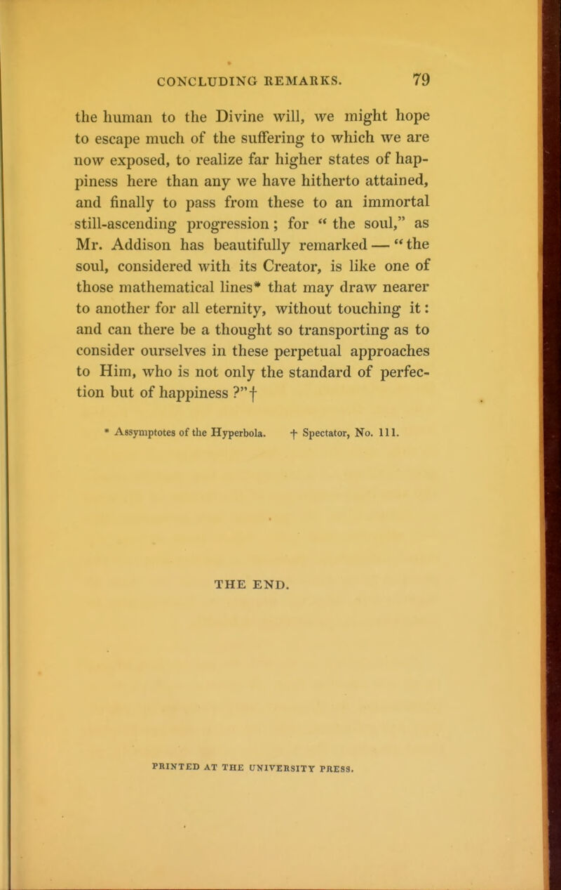 the human to the Divine will, we might hope to escape much of the suffering to which we are now exposed, to realize far higher states of hap- piness here than any we have hitherto attained, and finally to pass from these to an immortal still-ascending progression; for  the soul, as Mr. Addison has beautifully remarked —  the soul, considered with its Creator, is like one of those mathematical lines* that may draw nearer to another for all eternity, without touching it: and can there be a thought so transporting as to consider ourselves in these perpetual approaches to Him, who is not only the standard of perfec- tion but of happiness ?f • Assymptotes of the Hyperbola. f Spectator, No. 111. THE END. PniNTED AT THE UNIVERSITY PRESS.