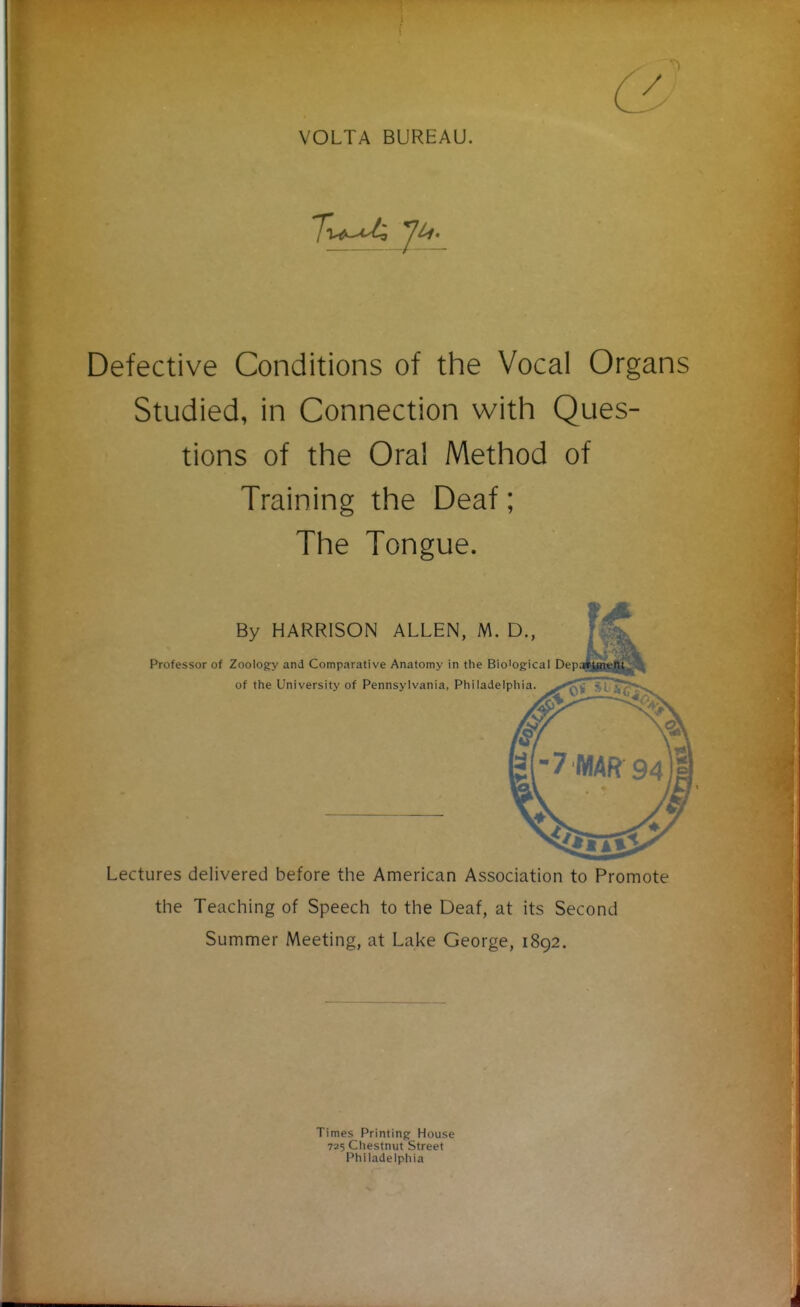 VOLTA BUREAU. Defective Conditions of the Vocal Organs Studied, in Connection with Ques- tions of the Oral Method of Training the Deaf; The Tongue. Lectures delivered before the American Association to Promote the Teaching of Speech to the Deaf, at its Second Summer Meeting, at Lake George, 1892. Professor of Zoology and Comparative Anatomy in the Bio'ogical Dep; of the University of Pennsylvania, Philadelphia. By HARRISON ALLEN, M. D., Times Printing House 725 Ctiestnut Street Philadelphia