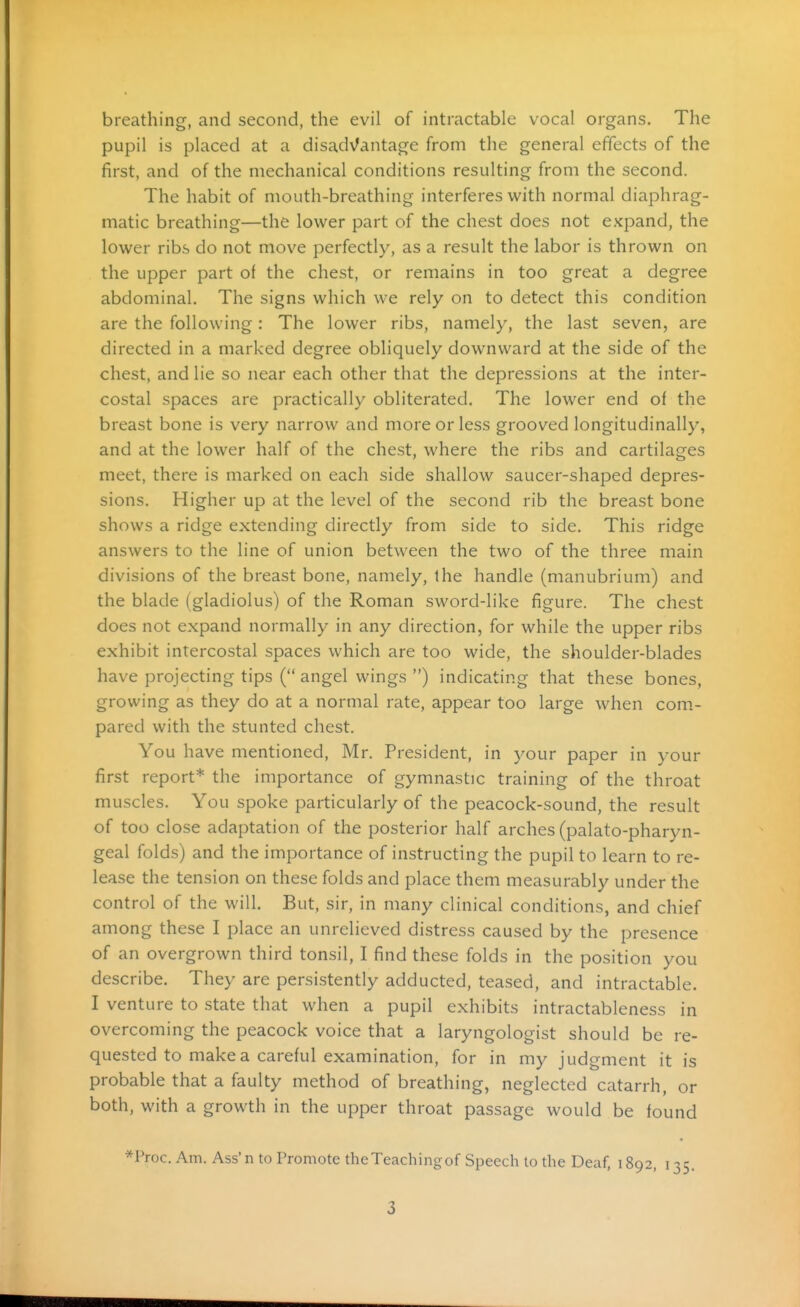 breathing, and second, the evil of intractable vocal organs. The pupil is placed at a disadvantage from the general effects of the first, and of the mechanical conditions resulting from the second. The habit of mouth-breathing interferes with normal diaphrag- matic breathing—the lower part of the chest does not expand, the lower ribs do not move perfectly, as a result the labor is thrown on the upper part of the chest, or remains in too great a degree abdominal. The signs which we rely on to detect this condition are the following: The lower ribs, namely, the last seven, are directed in a marked degree obliquely downward at the side of the chest, and lie so near each other that the depressions at the inter- costal spaces are practically obliterated. The lower end oi the breast bone is very narrow and more or less grooved longitudinally, and at the lower half of the chest, where the ribs and cartilages meet, there is marked on each side shallow saucer-shaped depres- sions. Higher up at the level of the second rib the breast bone shows a ridge extending directly from side to side. This ridge answers to the line of union between the two of the three main divisions of the breast bone, namely, the handle (manubrium) and the blade (gladiolus) of the Roman sword-like figure. The chest does not expand normally in any direction, for while the upper ribs exhibit intercostal spaces which are too wide, the shoulder-blades have projecting tips ( angel wings ) indicating that these bones, growing as they do at a normal rate, appear too large when com- pared with the stunted chest. You have mentioned, Mr. President, in your paper in your first report* the importance of gymnastic training of the throat muscles. You spoke particularly of the peacock-sound, the result of too close adaptation of the posterior half arches (palato-pharyn- geal folds) and the importance of instructing the pupil to learn to re- lease the tension on these folds and place them measurably under the control of the will. But, sir, in many clinical conditions, and chief among these I place an unrelieved distress caused by the presence of an overgrown third tonsil, I find these folds in the position you describe. They are persistently adducted, teased, and intractable. I venture to state that when a pupil exhibits intractableness in overcoming the peacock voice that a laryngologist should be re- quested to make a careful examination, for in my judgment it is probable that a faulty method of breathing, neglected catarrh, or both, with a growth in the upper throat passage would be found *Proc. Am. Ass' n to Promote theTeachingof Speech to the Deaf, 1892, 135.
