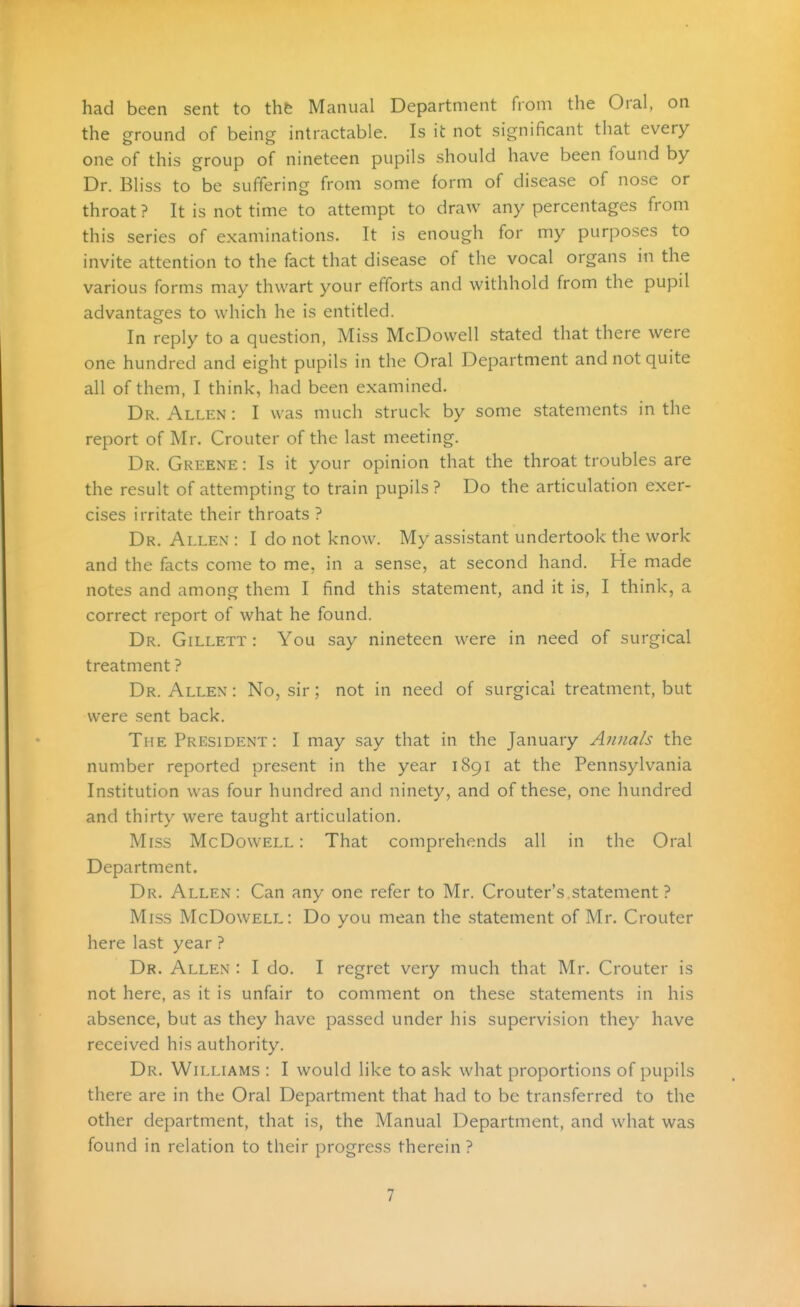 had been sent to tht Manual Department from the Oral, on the ground of being intractable. Is it not significant that every one of this group of nineteen pupils should have been found by Dr. Bliss to be suffering from some form of disease of nose or throat ? It is not time to attempt to draw any percentages from this series of examinations. It is enough for my purposes to invite attention to the fact that disease of the vocal organs in the various forms may thwart your efforts and withhold from the pupil advantages to which he is entitled. In reply to a question, Miss McDowell stated that there were one hundred and eight pupils in the Oral Department and not quite all of them, I think, had been examined. Dr. Allen : I was much struck by some statements in the report of Mr. Crouter of the last meeting. Dr. Greene : Is it your opinion that the throat troubles are the result of attempting to train pupils ? Do the articulation exer- cises irritate their throats ? Dr. Allen : I do not know. My assistant undertook the work and the facts come to me, in a sense, at second hand. He made notes and among them I find this statement, and it is, I think, a correct report of what he found. Dr. Gillett : You say nineteen were in need of surgical treatment ? Dr. Allen : No, sir; not in need of surgical treatment, but were sent back. The President : I may say that in the January Annals the number reported present in the year 1891 at the Pennsylvania Institution was four hundred and ninety, and of these, one hundred and thirty were taught articulation. Miss McDowell : That comprehends all in the Oral Department. Dr. Allen : Can any one refer to Mr. Crouter's statement ? Miss McDowell: Do you mean the statement of Mr. Crouter here last year ? Dr. Allen : I do. I regret very much that Mr. Crouter is not here, as it is unfair to comment on these statements in his absence, but as they have passed under his supervision they have received his authority. Dr. Williams : I would like to ask what proportions of pupils there are in the Oral Department that had to be transferred to the other department, that is, the Manual Department, and what was found in relation to their progress therein ?