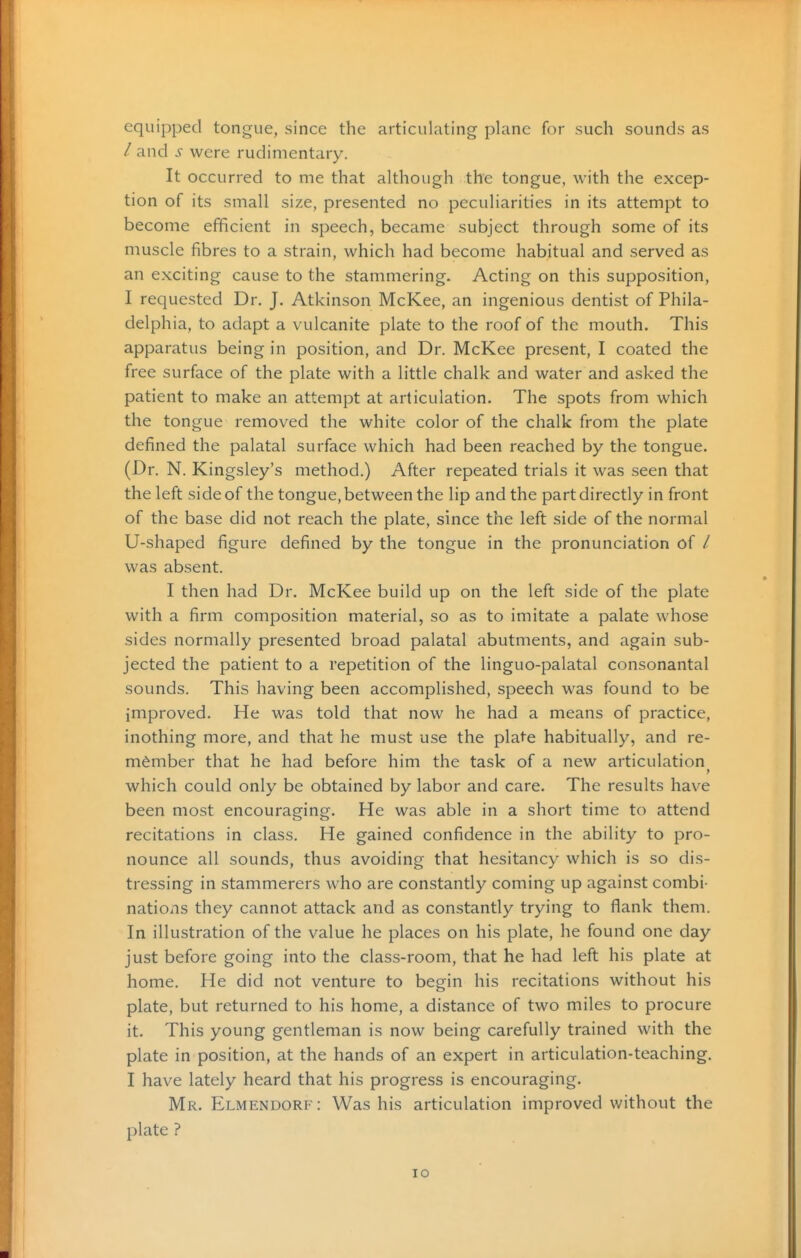 equipped tongue, since the articulating plane for such sounds as / and s were rudimentary. It occurred to me that although the tongue, with the excep- tion of its small size, presented no peculiarities in its attempt to become efficient in speech, became subject through some of its muscle fibres to a strain, which had become habitual and served as an exciting cause to the stammering. Acting on this supposition, I requested Dr. J. Atkinson McKee, an ingenious dentist of Phila- delphia, to adapt a vulcanite plate to the roof of the mouth. This apparatus being in position, and Dr. McKee present, I coated the free surface of the plate with a little chalk and water and asked the patient to make an attempt at articulation. The spots from which the tongue removed the white color of the chalk from the plate defined the palatal surface which had been reached by the tongue. (Dr. N. Kingsley's method.) After repeated trials it was seen that the left side of the tongue, between the lip and the part directly in front of the base did not reach the plate, since the left side of the normal U-shaped figure defined by the tongue in the pronunciation of / was absent. I then had Dr. McKee build up on the left side of the plate with a firm composition material, so as to imitate a palate whose sides normally presented broad palatal abutments, and again sub- jected the patient to a repetition of the linguo-palatal consonantal sounds. This having been accomplished, speech was found to be improved. He was told that now he had a means of practice, inothing more, and that he must use the plate habitually, and re- member that he had before him the task of a new articulation which could only be obtained by labor and care. The results have been most encouraging. He was able in a short time to attend recitations in class. He gained confidence in the ability to pro- nounce all sounds, thus avoiding that hesitancy which is so dis- tressing in stammerers who are constantly coming up against combi- nations they cannot attack and as constantly trying to flank them. In illustration of the value he places on his plate, he found one day just before going into the class-room, that he had left his plate at home. He did not venture to begin his recitations without his plate, but returned to his home, a distance of two miles to procure it. This young gentleman is now being carefully trained with the plate in position, at the hands of an expert in articulation-teaching. I have lately heard that his progress is encouraging. Mr. Elmendorf: Was his articulation improved without the plate ?