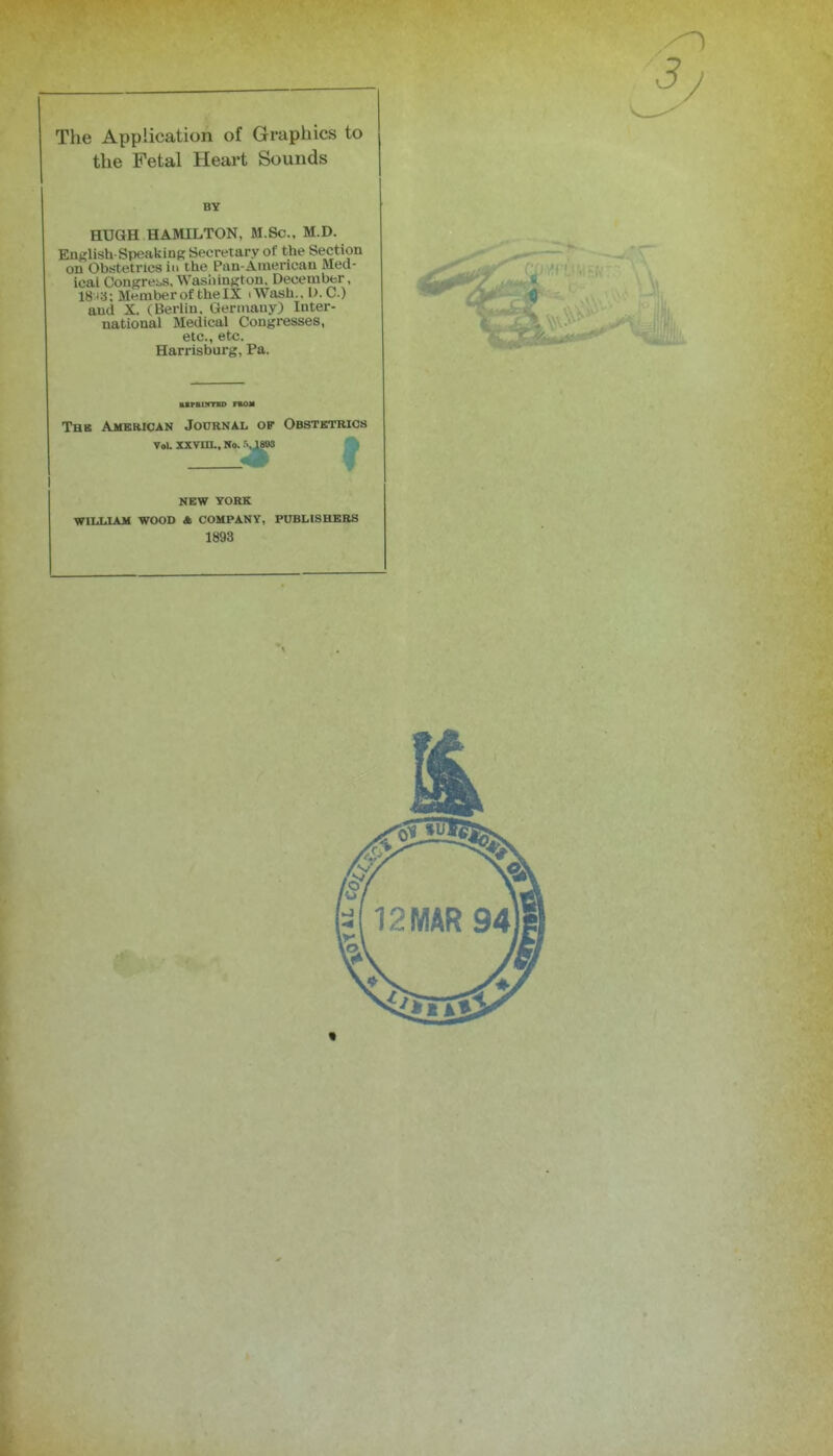 the Fetal Heart Sounds BY HUGH HAMILTON, M.Sc., M.D. Enf^lish-Speaking Secretary of the Section on Obstetrics in the Pan-American Med- ical Congrei,s, WasiiinKton, Decembfer, 18^a; Member of the IX .Wash., I). C.) and X. (Berlin. Germany) Inter- national Medical Congresses, etc., etc. Harrisburg, Pa. UPftUfTID FEOM Thb Amkrican Journal of Obstktrios Vol xsvm.. No. .'vjwB NEW YOKK WILLIAM WOOD A COMPANY, PUBHSHKBS 1893 3 J