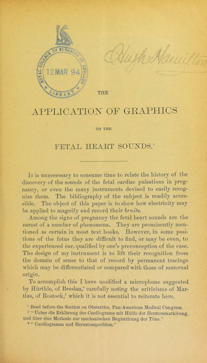 APPLICATION OF GRAPHICS TO THE FETAL HEART SOWDS.' It is unnecessary to consume time to relate the history of the discovery of the sounds of the fetal cardiac pulsations in preg- nancy, or even the many instruments devised to easily recog- nize them. The bibliography of the subject is readily acces- sible. The object of this paper is to show how electricity may be applied to magnify and record their hruits. Among the signs of pregnancy the fetal heart sounds are the surest of a number of phenomena. They are prominently men- tioned as certain in most text books. However, in some posi- tions of the fetus they are difficult to tind, or may be even, to the experienced ear, qualified by one's preconception of the case. The design of ray instrument is to lift their recognition from the domain of sense to that of record by permanent tracings which may be differentiated or compared with those of maternal oritjin. To accomplish this I have modified a microphone suggested by Hiirthle, of Breslau,^ carefully noting the criticisms of Mar- tius, of Rostock, which it is not essential to reiterate here. ' Read before the Section oa Obstetrics, Fan-American Medical Congress.  Ueber die Erkliirung des Cardiograms mit Hillfe der Herztonmarliirung, und iiber eine Metbode zur mechanischen Registrirung der Tone. '  Cardiogramm und Herzstossproblem.