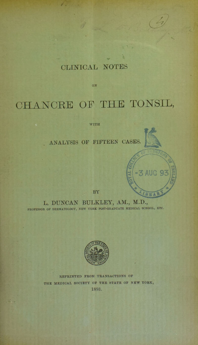 CLINICAL NOTES ON CHANCRE OF THE TONSIL, WITH L. DUNCAN BULKLEY, AM., M.D., PROFESSOR OF DERMATOLOGY, NEAV YORK POST-GRADUATE MEDICAL SCHOOL, ETC. RKPRINTKD FROM TRANSACTIONS OF THE MEDICAL SOCIETY OF THE STATE OF NEW YORK, 1893.