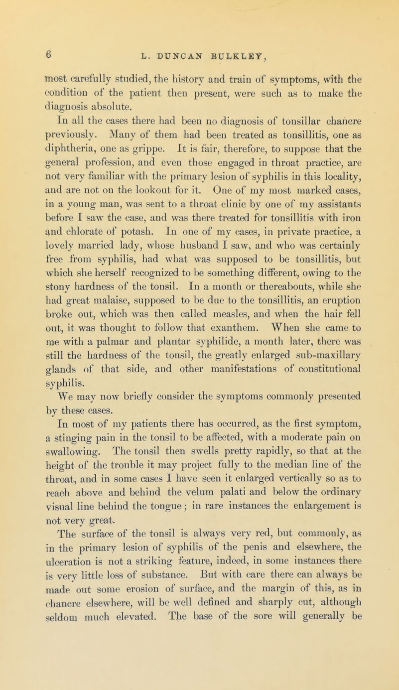 most carefully studied, the history and train of symptoms, with the condition of the patient then present, were such as to make the diagnosis absolute. In all the cases there had been no diagnosis of tonsillar chancre previously. Many of them had been treated as tonsillitis, one as diphtheria, one as grippe. It is fair, therefore, to suppose that the general profession, and even those engaged in throat practice, are not very familiar with the primary lesion of syphilis in this locality, and are not on the lookout for it. One of my most marked cases, in a young man, was sent to a throat clinic by one of my assistants before I saw the case, and was there treated for tonsillitis with iron and chlorate of potash. In one of my cases, in private practice, a lovely married lady, whose husband I saw, and who was certainly free from syphilis, had what was supposed to be tonsillitis, but which she herself recognized to be something different, owing to the stony hardness of the tonsil. In a month or thereabouts, while she had great malaise, supposed to be due to the tonsillitis, an eruption broke out, which was then called measles, and when the hair fell out, it was thouglit to follow that exanthem. When she came to me with a palmar and plantar syphilide, a month later, there was still the hardness of the tonsil, the greatly enlarged sub-maxillary glands of that side, and other manifestations of constitutional syphilis. We may now briefly consider the symptoms commonly presented by these cases. In most of my patients there has occurred, as the first symptom, a stinging pain in the tonsil to be affected, with a moderate pain on swallowing. The tonsil then swells pretty rapidly, so that at the height of the trouble it may project fully to the median line of the throat, and in some cases I have seen it enlarged vertically so as to reach above and behind the velum palati and below the ordinary visual line behind the tongue; iu rare instances the enlargement is not very great. The surface of the tonsil is always very red, but commonly, as in the primary lesion of syphilis of the penis and elsewhere, the ulceration is not a striking feature, indeed, in some instances there is very little loss of substance. But with care there can always be made out some erosion of surface, and the margin of this, as in chancre elsewhere, will be well defined and sharply cut, although seldom much elevated. The base of the sore will generally be