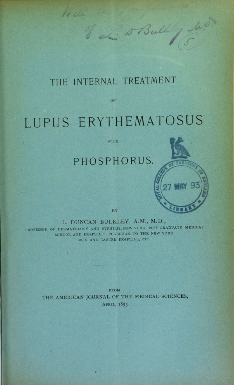 THE INTERNAL TREATMENT OF LUPUS ERYTHEMATOSUS WITH PHOSPHORUS. BY L. DUNCAN BULKLEY, A.M., M.D., PROFESSOR OK DERMATOLOGY AND SYPH[LIS, NEW YORK POST-GRADUATE MEDICAL SCHOOL AND HOSPITAL; PHYSICIAN TO THE NEW YORK SKIN AND CANCER HOSPITAL, ETC. FROM THE AMERICAN JOURNAL OF THE MEDICAL SCIENCES, April, 1893.