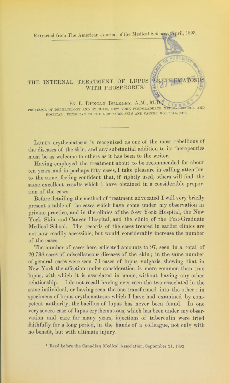 Extracted from The American Journal of the Medical Scie THE INTERNAL TREATMENT OF LUPUS? WITH PHOSPHORUS.! » ril, 1893. LYTHEMAfOSlls By L. Duncan Bulkley, A.M., M. PROFESSOR OF DERMATOLOGY AND SYPHILIS, NEW YORK POST-GRADUATE MfetHtiiu^8«rrf50L AND HOSPITAL ; PHYSICIAN TO THE NEW YORK SKIN AND CANCER HOSPITAL, ETC. Lupus erythematosus is recognized as one of the most rebellious of the diseases of the skin, and any substantial addition to its therapeutics must be as welcome to others as it has been to the writer. Having employed the treatment about to be recommended for about ten years, and in perhaps fifty cases, I take pleasure in calling attention to the same, feeling confident that, if rightly used, others will find the same excellent results which I have obtained in a considerable propor- tion of the cases. Before detailing the method of treatment advocated I will very briefly present a table of the cases which have come under my observation in private practice, and in the clinics of the New York Hospital, the New York Skin and Cancer Hospital, and the clinic of the Post-Graduate Medical School. The records of the cases treated in earlier clinics are not now readily accessible, but would considerably increase the number of the cases. The number of cases here collected amounts to 97, seen in a total of 20,798 cases of miscellaneous diseases of the skin ; in the same number of general cases were seen 73 cases of lupus vulgaris, showing that in New York the affection under consideration is more common than true lupus, with which it is associated in name, without having any other relationship. I do not recall having ever seen the two associated in the same individual, or having seen the one transformed into the other; in specimens of lupus erythematosus which I have had examined by com- petent authority, the bacillus of lupus has never been found. In one very severe case of lupus erythematosus, which has been under my obser- vation and care for many years, injections of tuberculin were tried faithfully for a long period, in the hands of a colleague, not only with no benefit, but with ultimate injury.