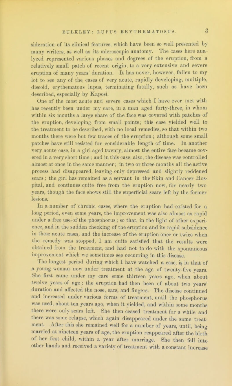 sideration of its clinical features, which have been so well presented by- many writers, as well as its microscopic anatomy. The cases here ana- lyzed represented various phases and degrees of the eruption, from a relatively small patch of recent origin, to a very extensive and severe eruption of many years' duration. It has never, however, fallen to my lot to see any of the cases of very acute, rapidly developing, multiple, discoid, erythematous lupus, terminating fatally, such as have been described, especially by Kaposi. One of the most acute and severe cases which I have ever met with has recently been under my care, in a man aged forty-three, in whom within six months a large share of the face was covered with patches of the eruption, developing from small points; this case yielded well to the treatment to be described, with no local remedies, so that within two months there were but few traces of the eruption ; although some small patches have still resisted for considerable length of time. In another very acute case, in a girl aged twenty, almost the entire face became cov- ered in a very short time ; and in this case, also, the disease was controlled almost at once in the same manner; in two or three months all the active process had disappeared, leaving only depressed and slightly reddened scars; the girl has remained as a servant in the Skin and Cancer Hos- pital, and continues quite free from the eruption now, for nearly two years, though the face show's still the superficial scars left by the former lesions. In a number of chronic cases, where the eruption had existed for a long period, even some years, the improvement was also almost as rapid under a free use.of the phosphorus ; so that, in the light of other experi- ence, and in the sudden checking of the eruption and its rapid subsidence in these acute cases, and the increase of the eruption once or twice when the remedy was stopped, I am quite satisfied that the results were obtained from the treatment, and had not to do with the spontaneous improvement which we sometimes see occurring in this disease. The longest period during which I have watched a case, is in that of a young woman now under treatment at the age of tAventy-five years. She first came under my care some thirteen years ago, when about twelve years of age; the eruption had then been of about two years' duration and affected the nose, ears, and fingers. The disease continued and increased under various forms of treatment, until the phosphorus was used, about ten years ago, when it yielded, and within some months there were only scars left. She then ceased treatment for a while and there was some relapse, which again disappeared under the same treat- ment. After this she remained well for a number of years, until, being married at nineteen years of age, the eruption reappeared after the birth of her first child, within a year after marriage. She then fell into other hands and received a variety of treatment with a constant increase