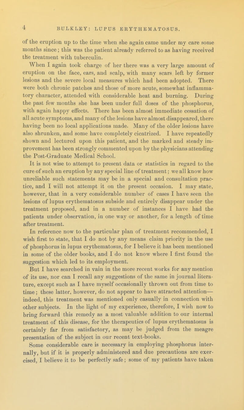 of the eruption up to the time when she again came under my care some months since; this was the patient already referred to as having received the treatment with tuberculin. When I again took charge of her there was a very large amount of eruption on the face, ears, and scalp, with many scars left by former lesions and the severe local measures which had been adopted. There were both chronic patches and those of more acute, somewhat inflamma- tory character, attended with considerable heat and burning. During the past few months she has been under full doses of the phosphorus, with again happy effects. There has been almost immediate cessation of all acute symptoms, and many of the lesions have almost disappeared, there having been no local applications made. Many of the older lesions have also shrunken, and some have completely cicatrized. I have repeatedly shown and lectured upon this patient, and the marked and steady im- provement has been strongly commented upon by the physicians attending the Post-Graduate Medical School. It is not wise to attempt to present data or statistics in regard to the cure of such an eruption by any special line of treatment; we all know how unreliable such statements may be in a special and consultation prac- tice, and I will not attempt it on the present occasion. I may state, however, that in a very considerable number of cases I have seen the lesions of lupus erythematosus subside and entirely disappear under the treatment proposed, and in a number of instances I have had the patients under observation, in one way or another, for a length of time after treatment. In reference now to the particular plan of treatment recommended, I wish first to state, that I do not by any means claim priority in the use of phosphorus in lupus erythematosus, for I believe it has been mentioned in some of the older books, and I do not know where I first found the suggestion which led to its employment. But I have searched in vain in the more recent works for any mention of its use, nor can I recall any suggestions of the same in journal litera- ture, except such as I have myself occasionally thrown out from time to time; these latter, however, do not appear to have attracted attention— indeed, this treatment was mentioned only casually in connection with other subjects. In the light of my experience, therefore, I wish now to bring forward this remedy as a most valuable addition to our internal treatment of this disease, for the therapeutics of lupus erythematosus is certainly far from satisfactory, as may be judged from the meagre presentation of the subject in our recent text-books. Some considerable care is necessary in employing phosphorus inter- nally, but if it is properly administered and due precautions are exer- cised, I believe it to be perfectly safe; some of my patients have taken