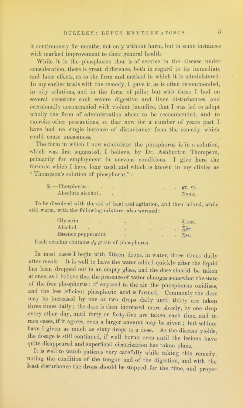 it continuously for months, not only without harm, but in some instances with marked improvement to their general health. While it is the phosphorus that is of service in the disease under consideration, there is great difference, both in regard to its immediate and later effects, as to the form and method in which it is administered. In my earlier trials with the remedy, I gave it, as is often recommended, in oily solutions, and in the form of pills; but with these I had on several occasions such severe digestive and liver disturbances, and occasionally accompanied with violent jaundice, that I was led to adopt wholly the form of administration about to be recommended, and to exercise other precautions, so that now for a number of years past I have had no single instance of disturbance from the remedy which could cause uneasiness. The form in which I now administer the phosphorus is in a solution, which was first suggested, I believe, by Dr. Ashburton Thompson, primarily for employment in nervous conditions. I give here the formula which I have long used, and which is known in my clinics as Thompson's solution of phosphorus : R.—Phosphorus gr- vj. Absolute alcohol....... 3xxx. To be dissolved with the aid of heat and agitation, and then mixed, while still warm, with the following mixture, also warmed: Glycerin ^ixas. Alcohol ........ ^jss. Essence peppermint ...... ~ss. Each drachm contains grain of phosphorus. In most cases I begin with fifteen drops, in water, three times daily after meals. It is well to have the water added quickly after the liquid has been dropped out in an empty glass, and the dose should be taken at once, as I believe that the presence of water changes somewhat the state of the free phosphorus: if exposed to the air the phosphorus oxidizes, and the less efficient phosphoric acid is formed. Commonly the dose may be increased by one or two drops daily until thirty are taken three times daily; the dose is then increased more slowly, by one drop every other day, until forty or forty-five are taken each time, and in rare cases, if it agrees, even a larger amount may be given ; but seldom have I given as much as sixty drops to a dose. As the disease yields, the dosage is still continued, if well borne, even until the lesions have <|uite disappeared and superficial cicatrization has taken place. It is well to watch patients very carefully while taking this remedy, noting the condition of the tongue and of the digestion, and with the least disturbance the drops should be stopped for the time, and proper