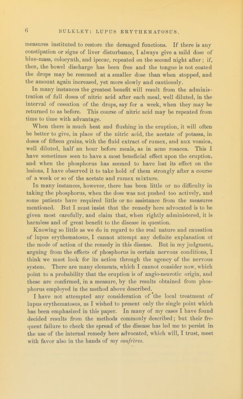 measures instituted to restore the deranged functions. If there is any constipation or signs of liver disturbance, I always give a mild dose of bl ue-mass, colocynth, and ipecac, repeated on the second night after; if, then, the bowel discharge has been free and the tongue is not coated the drops may be resumed at a smaller dose than when stopped, and the amount again increased, yet more slowly and cautiously. In many instances the greatest benefit will result from the adminis- tration of full doses of nitric acid after each meal, well diluted, in the interval of cessation of the drops, say for a week, when they may be returned to as before. This course of nitric acid may be repeated from time to time with advantage. When there is much heat and flushing in the eruption, it will often be better to give, in place of the nitric acid, the acetate of potassa, in doses of fifteen grains, with the fluid extract of rumex, and nux vomica, well diluted, half an hour before meals, as in acne rosacea. This I have sometimes seen to have a most beneficial effect upon the eruption, and when the phosphorus has seemed to have lost its effect on the lesions, I have observed it to take hold of them strongly after a course of a week or so of the acetate and rumex mixture. In many instances, however, there has been little or no difficulty in taking the phosphorus, when the dose was not pushed too actively, and some patients have required little or no assistance from the measures mentioned. But I must insist that the remedy here advocated is to be given most carefully, and claim that, when rightly administered, it is harmless and of great benefit to the disease in question. Knowing so little as we do in regard to the real nature and causation of lupus erythematosus, I cannot attempt any definite explanation ot the mode of action of the remedy in this disease. But in my judgment, arguing from the effects of phosphorus in certain nervous conditions, I think we must look for its action through the agency of the nervous system. There are many elements, which I cannot consider now, which point to a probability that the eruption is of angio-neurotic origin, and these are confirmed, in a measure, by the results obtained from phos- phorus employed in the method above described. I have not attempted any consideration of the local treatment of lupus erythematosus, as I wished to present only the single point which has been emphasized in this paper. In many of my cases I have found decided results from the methods commonly described; but their fre- quent failure to check the spread of the disease has led me to persist in the use of the internal remedy here advocated, which will, I trust, meet with favor also in the hands of my confrhres.